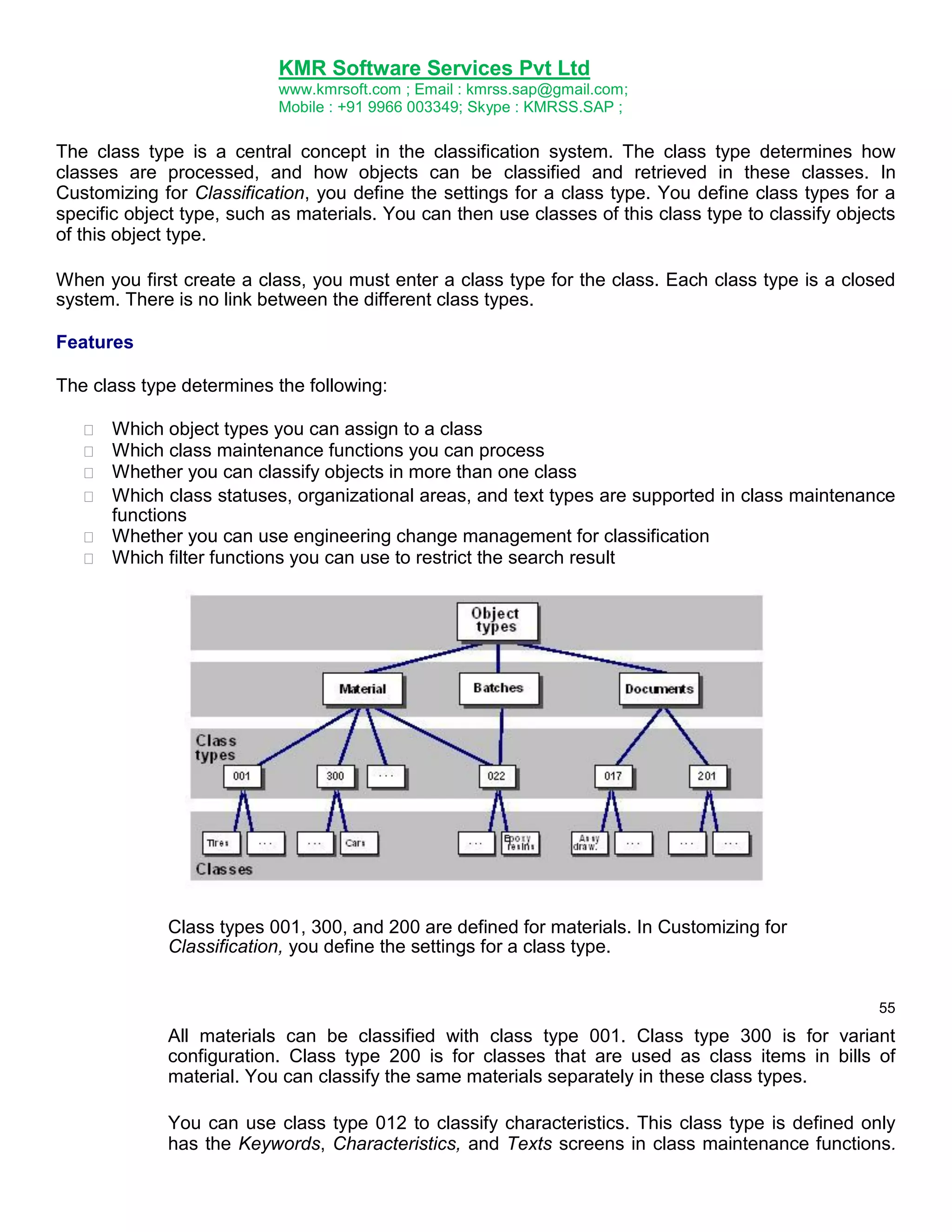 KMR Software Services Pvt Ltd
www.kmrsoft.com ; Email : kmrss.sap@gmail.com;
Mobile : +91 9966 003349; Skype : KMRSS.SAP ;

The class type is a central concept in the classification system. The class type determines how
classes are processed, and how objects can be classified and retrieved in these classes. In
Customizing for Classification, you define the settings for a class type. You define class types for a
specific object type, such as materials. You can then use classes of this class type to classify objects
of this object type.
When you first create a class, you must enter a class type for the class. Each class type is a closed
system. There is no link between the different class types.
Features
The class type determines the following:







Which object types you can assign to a class 
Which class maintenance functions you can process 
Whether you can classify objects in more than one class 
 Which class statuses, organizational areas, and text types are supported in class maintenance
functions 
 Whether you can use engineering change management for classification 
 Which filter functions you can use to restrict the search result 

Class types 001, 300, and 200 are defined for materials. In Customizing for
Classification, you define the settings for a class type.
55

All materials can be classified with class type 001. Class type 300 is for variant
configuration. Class type 200 is for classes that are used as class items in bills of
material. You can classify the same materials separately in these class types.
You can use class type 012 to classify characteristics. This class type is defined only
has the Keywords, Characteristics, and Texts screens in class maintenance functions.

 