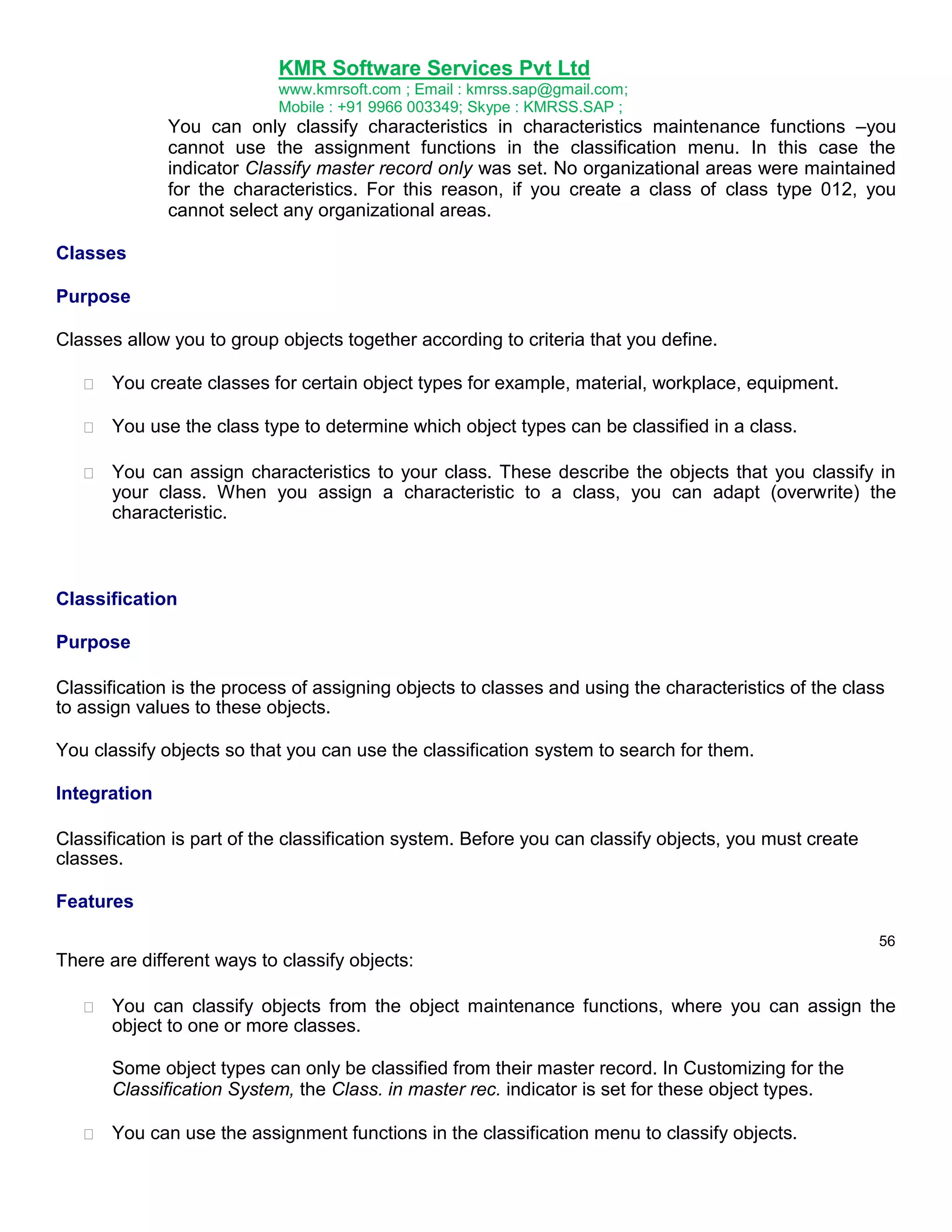 KMR Software Services Pvt Ltd
www.kmrsoft.com ; Email : kmrss.sap@gmail.com;
Mobile : +91 9966 003349; Skype : KMRSS.SAP ;

You can only classify characteristics in characteristics maintenance functions –you
cannot use the assignment functions in the classification menu. In this case the
indicator Classify master record only was set. No organizational areas were maintained
for the characteristics. For this reason, if you create a class of class type 012, you
cannot select any organizational areas.
Classes
Purpose
Classes allow you to group objects together according to criteria that you define.


You create classes for certain object types for example, material, workplace, equipment. 



You use the class type to determine which object types can be classified in a class. 



You can assign characteristics to your class. These describe the objects that you classify in
your class. When you assign a characteristic to a class, you can adapt (overwrite) the
characteristic. 




Classification
Purpose
Classification is the process of assigning objects to classes and using the characteristics of the class
to assign values to these objects.
You classify objects so that you can use the classification system to search for them.
Integration
Classification is part of the classification system. Before you can classify objects, you must create
classes.
Features
56

There are different ways to classify objects:


You can classify objects from the object maintenance functions, where you can assign the
object to one or more classes. 



Some object types can only be classified from their master record. In Customizing for the 
Classification System, the Class. in master rec. indicator is set for these object types. 



You can use the assignment functions in the classification menu to classify objects. 

 