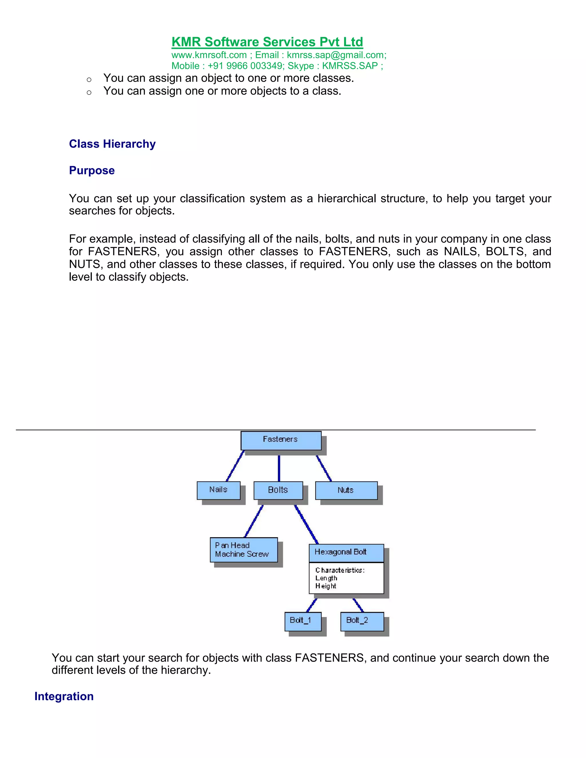 KMR Software Services Pvt Ltd
www.kmrsoft.com ; Email : kmrss.sap@gmail.com;
Mobile : +91 9966 003349; Skype : KMRSS.SAP ;
o
o

You can assign an object to one or more classes.
You can assign one or more objects to a class.

Class Hierarchy
Purpose
You can set up your classification system as a hierarchical structure, to help you target your
searches for objects.
For example, instead of classifying all of the nails, bolts, and nuts in your company in one class
for FASTENERS, you assign other classes to FASTENERS, such as NAILS, BOLTS, and
NUTS, and other classes to these classes, if required. You only use the classes on the bottom
level to classify objects.

You can start your search for objects with class FASTENERS, and continue your search down the
different levels of the hierarchy.
Integration

 