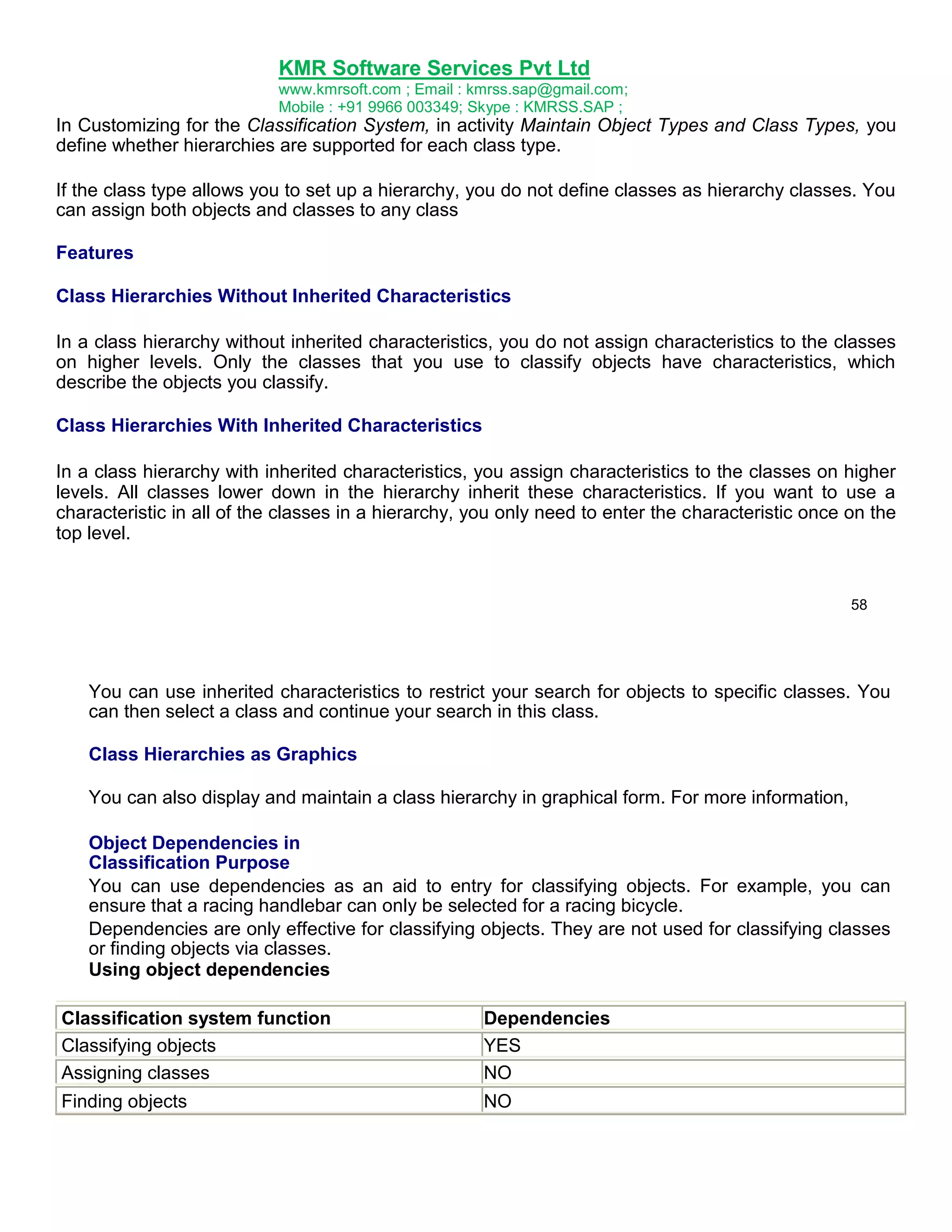 KMR Software Services Pvt Ltd
www.kmrsoft.com ; Email : kmrss.sap@gmail.com;
Mobile : +91 9966 003349; Skype : KMRSS.SAP ;

In Customizing for the Classification System, in activity Maintain Object Types and Class Types, you
define whether hierarchies are supported for each class type.
If the class type allows you to set up a hierarchy, you do not define classes as hierarchy classes. You
can assign both objects and classes to any class
Features
Class Hierarchies Without Inherited Characteristics
In a class hierarchy without inherited characteristics, you do not assign characteristics to the classes
on higher levels. Only the classes that you use to classify objects have characteristics, which
describe the objects you classify.
Class Hierarchies With Inherited Characteristics
In a class hierarchy with inherited characteristics, you assign characteristics to the classes on higher
levels. All classes lower down in the hierarchy inherit these characteristics. If you want to use a
characteristic in all of the classes in a hierarchy, you only need to enter the characteristic once on the
top level.

58

You can use inherited characteristics to restrict your search for objects to specific classes. You
can then select a class and continue your search in this class.
Class Hierarchies as Graphics
You can also display and maintain a class hierarchy in graphical form. For more information,
Object Dependencies in
Classification Purpose
You can use dependencies as an aid to entry for classifying objects. For example, you can
ensure that a racing handlebar can only be selected for a racing bicycle.
Dependencies are only effective for classifying objects. They are not used for classifying classes
or finding objects via classes.
Using object dependencies
Classification system function
Classifying objects
Assigning classes

Dependencies
YES
NO

Finding objects

NO

 