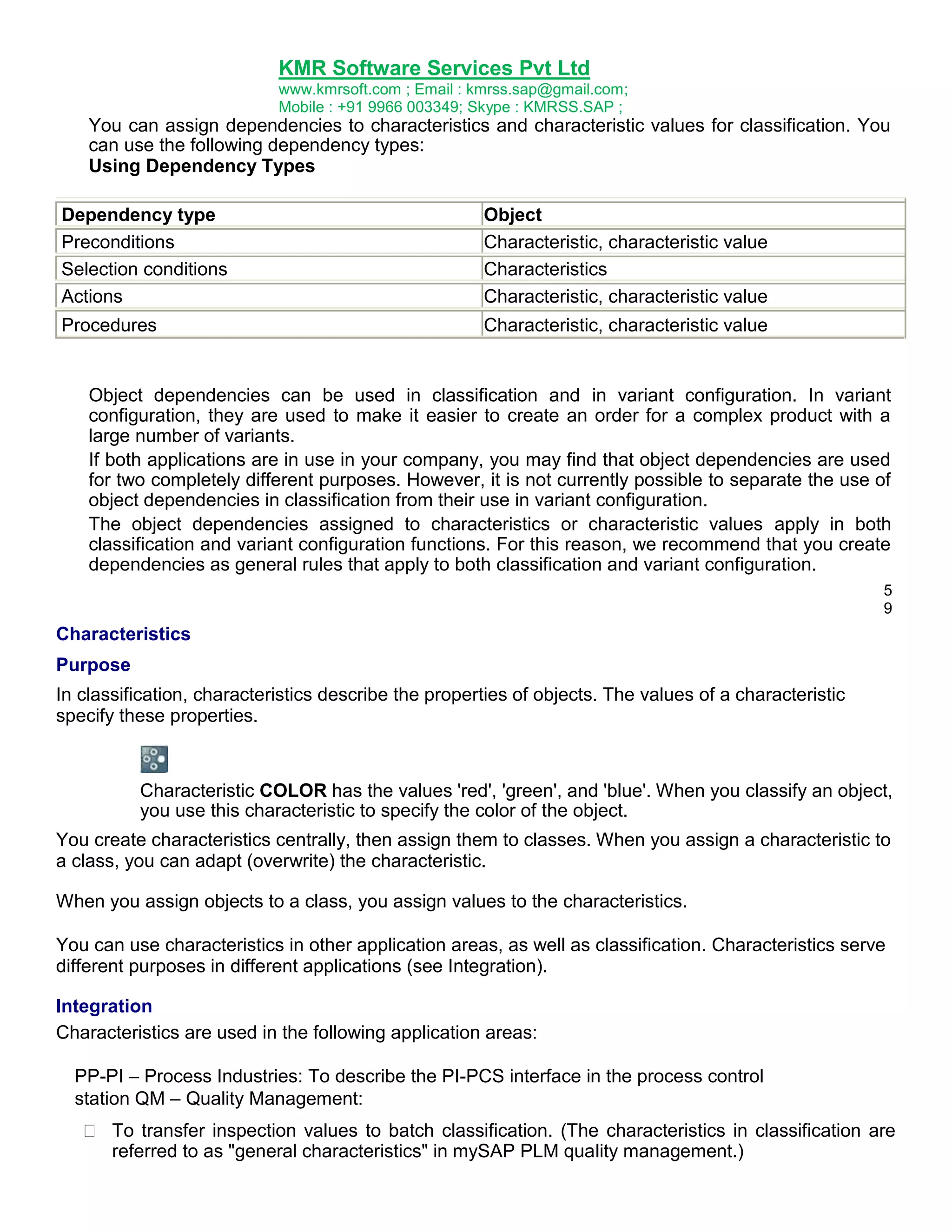 KMR Software Services Pvt Ltd
www.kmrsoft.com ; Email : kmrss.sap@gmail.com;
Mobile : +91 9966 003349; Skype : KMRSS.SAP ;

You can assign dependencies to characteristics and characteristic values for classification. You
can use the following dependency types:
Using Dependency Types
Dependency type
Preconditions
Selection conditions
Actions

Object
Characteristic, characteristic value
Characteristics
Characteristic, characteristic value

Procedures

Characteristic, characteristic value

Object dependencies can be used in classification and in variant configuration. In variant
configuration, they are used to make it easier to create an order for a complex product with a
large number of variants.
If both applications are in use in your company, you may find that object dependencies are used
for two completely different purposes. However, it is not currently possible to separate the use of
object dependencies in classification from their use in variant configuration.
The object dependencies assigned to characteristics or characteristic values apply in both
classification and variant configuration functions. For this reason, we recommend that you create
dependencies as general rules that apply to both classification and variant configuration.
5
9

Characteristics
Purpose
In classification, characteristics describe the properties of objects. The values of a characteristic
specify these properties.

Characteristic COLOR has the values 'red', 'green', and 'blue'. When you classify an object,
you use this characteristic to specify the color of the object.
You create characteristics centrally, then assign them to classes. When you assign a characteristic to
a class, you can adapt (overwrite) the characteristic.
When you assign objects to a class, you assign values to the characteristics.
You can use characteristics in other application areas, as well as classification. Characteristics serve
different purposes in different applications (see Integration).
Integration
Characteristics are used in the following application areas:
PP-PI – Process Industries: To describe the PI-PCS interface in the process control
station QM – Quality Management:


 To transfer inspection values to batch classification. (The characteristics in classification are
referred to as "general characteristics" in mySAP PLM quality management.) 

 