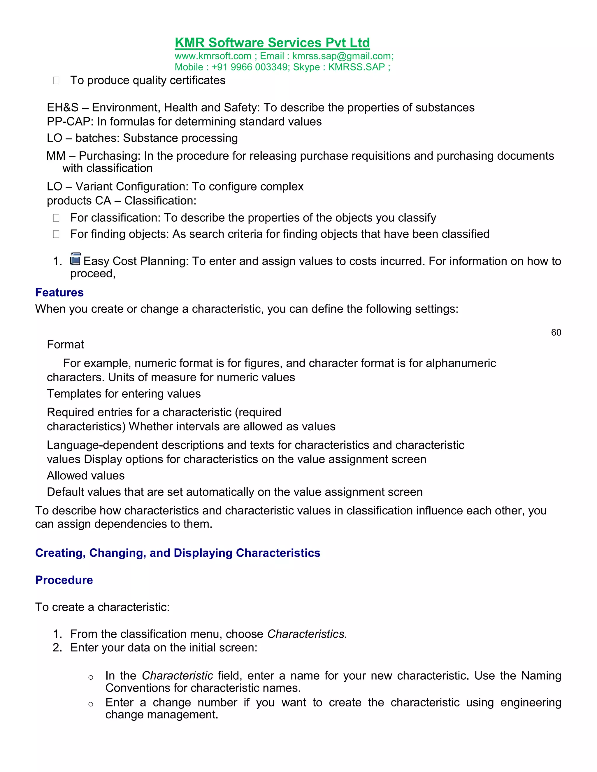 KMR Software Services Pvt Ltd
www.kmrsoft.com ; Email : kmrss.sap@gmail.com;
Mobile : +91 9966 003349; Skype : KMRSS.SAP ;

 To produce quality certificates 
EH&S – Environment, Health and Safety: To describe the properties of substances
PP-CAP: In formulas for determining standard values
LO – batches: Substance processing
MM – Purchasing: In the procedure for releasing purchase requisitions and purchasing documents
with classification
LO – Variant Configuration: To configure complex
products CA – Classification:
  For classification: To describe the properties of the objects you classify 
 For finding objects: As search criteria for finding objects that have been classified 
1.

Easy Cost Planning: To enter and assign values to costs incurred. For information on how to
proceed,

Features
When you create or change a characteristic, you can define the following settings:
60

Format
For example, numeric format is for figures, and character format is for alphanumeric
characters. Units of measure for numeric values
Templates for entering values
Required entries for a characteristic (required
characteristics) Whether intervals are allowed as values
Language-dependent descriptions and texts for characteristics and characteristic
values Display options for characteristics on the value assignment screen
Allowed values
Default values that are set automatically on the value assignment screen
To describe how characteristics and characteristic values in classification influence each other, you
can assign dependencies to them.
Creating, Changing, and Displaying Characteristics
Procedure
To create a characteristic:
1. From the classification menu, choose Characteristics.
2. Enter your data on the initial screen:
o
o

In the Characteristic field, enter a name for your new characteristic. Use the Naming
Conventions for characteristic names.
Enter a change number if you want to create the characteristic using engineering
change management.

 