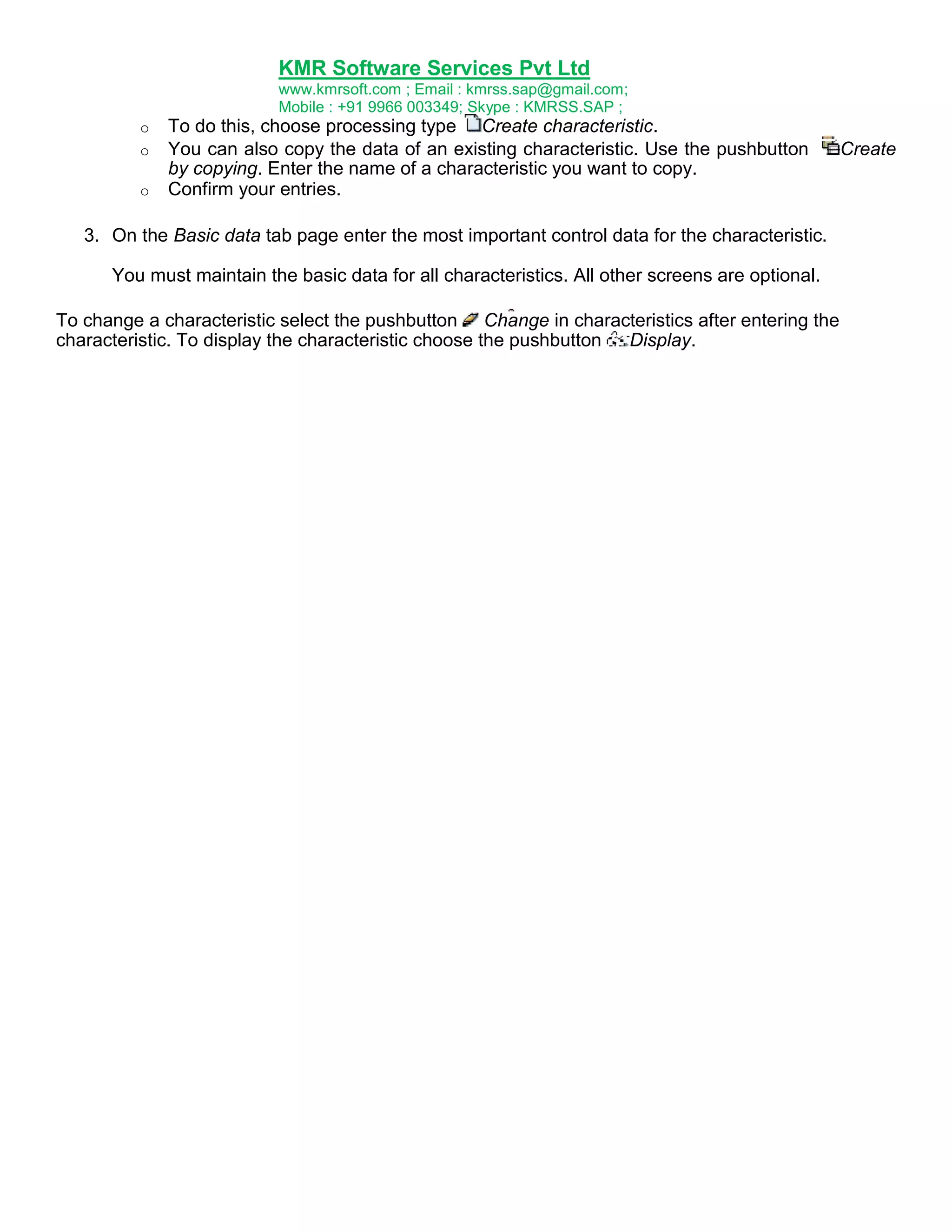 KMR Software Services Pvt Ltd
www.kmrsoft.com ; Email : kmrss.sap@gmail.com;
Mobile : +91 9966 003349; Skype : KMRSS.SAP ;
o
o
o

To do this, choose processing type Create characteristic.
You can also copy the data of an existing characteristic. Use the pushbutton
by copying. Enter the name of a characteristic you want to copy.
Confirm your entries.

3. On the Basic data tab page enter the most important control data for the characteristic.
You must maintain the basic data for all characteristics. All other screens are optional.
To change a characteristic select the pushbutton Change in characteristics after entering the
characteristic. To display the characteristic choose the pushbutton
Display.

Create

 