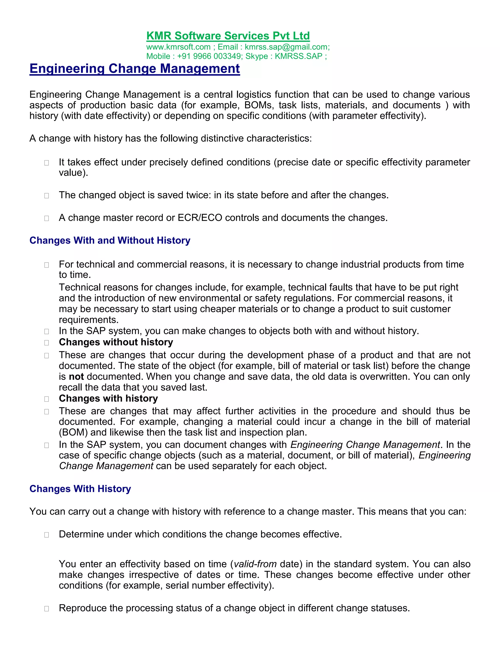 KMR Software Services Pvt Ltd
www.kmrsoft.com ; Email : kmrss.sap@gmail.com;
Mobile : +91 9966 003349; Skype : KMRSS.SAP ;

Engineering Change Management
Engineering Change Management is a central logistics function that can be used to change various
aspects of production basic data (for example, BOMs, task lists, materials, and documents ) with
history (with date effectivity) or depending on specific conditions (with parameter effectivity).
A change with history has the following distinctive characteristics:


It takes effect under precisely defined conditions (precise date or specific effectivity parameter
value). 



The changed object is saved twice: in its state before and after the changes. 



A change master record or ECR/ECO controls and documents the changes. 




Changes With and Without History




















For technical and commercial reasons, it is necessary to change industrial products from time
to time. 
Technical reasons for changes include, for example, technical faults that have to be put right
and the introduction of new environmental or safety regulations. For commercial reasons, it
may be necessary to start using cheaper materials or to change a product to suit customer
requirements. 
In the SAP system, you can make changes to objects both with and without history. 
Changes without history 
These are changes that occur during the development phase of a product and that are not
documented. The state of the object (for example, bill of material or task list) before the change
is not documented. When you change and save data, the old data is overwritten. You can only
recall the data that you saved last. 
Changes with history 
These are changes that may affect further activities in the procedure and should thus be
documented. For example, changing a material could incur a change in the bill of material
(BOM) and likewise then the task list and inspection plan. 
In the SAP system, you can document changes with Engineering Change Management. In the
case of specific change objects (such as a material, document, or bill of material), Engineering
Change Management can be used separately for each object. 

Changes With History
You can carry out a change with history with reference to a change master. This means that you can:


Determine under which conditions the change becomes effective. 
You enter an effectivity based on time (valid-from date) in the standard system. You can also
make changes irrespective of dates or time. These changes become effective under other
conditions (for example, serial number effectivity).



Reproduce the processing status of a change object in different change statuses. 

 