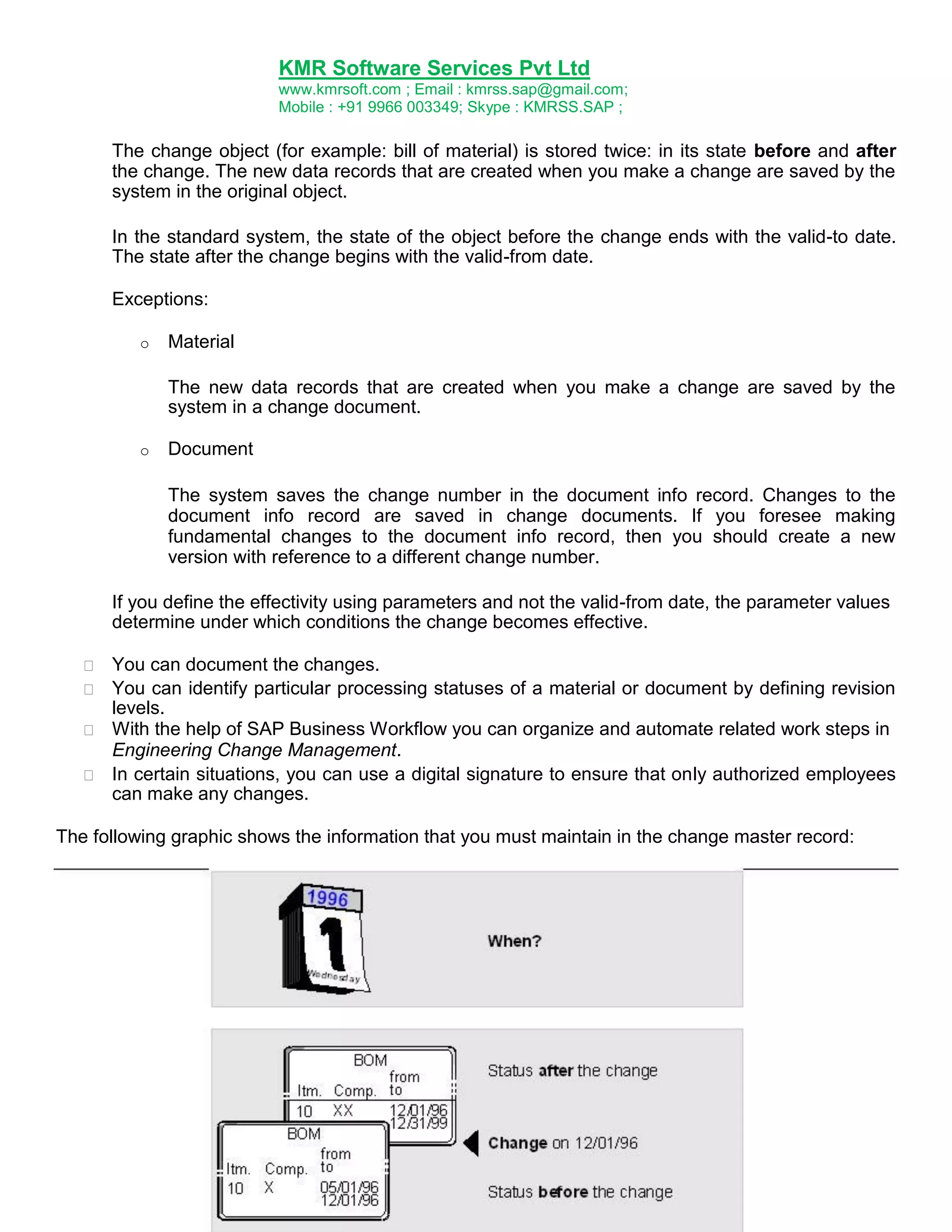 KMR Software Services Pvt Ltd
www.kmrsoft.com ; Email : kmrss.sap@gmail.com;
Mobile : +91 9966 003349; Skype : KMRSS.SAP ;


The change object (for example: bill of material) is stored twice: in its state before and after
the change. The new data records that are created when you make a change are saved by the
system in the original object. 


In the standard system, the state of the object before the change ends with the valid-to date.
The state after the change begins with the valid-from date. 


Exceptions: 
o

Material
The new data records that are created when you make a change are saved by the
system in a change document.

o

Document
The system saves the change number in the document info record. Changes to the
document info record are saved in change documents. If you foresee making
fundamental changes to the document info record, then you should create a new
version with reference to a different change number.

If you define the effectivity using parameters and not the valid-from date, the parameter values
determine under which conditions the change becomes effective.






You can document the changes. 
 You can identify particular processing statuses of a material or document by defining revision
levels. 
 With the help of SAP Business Workflow you can organize and automate related work steps in 
Engineering Change Management. 
 In certain situations, you can use a digital signature to ensure that only authorized employees
can make any changes. 

The following graphic shows the information that you must maintain in the change master record:

 