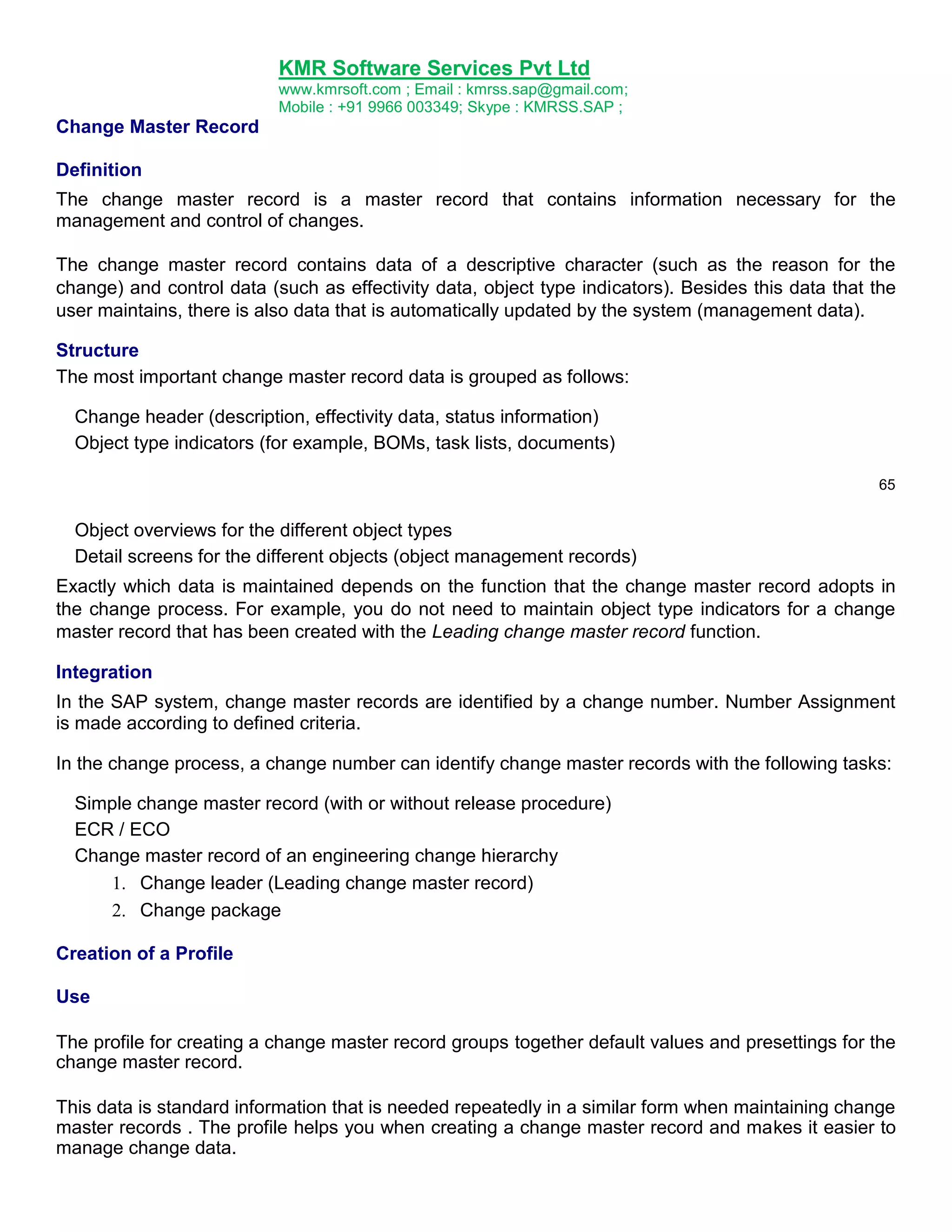 KMR Software Services Pvt Ltd
www.kmrsoft.com ; Email : kmrss.sap@gmail.com;
Mobile : +91 9966 003349; Skype : KMRSS.SAP ;

Change Master Record
Definition
The change master record is a master record that contains information necessary for the
management and control of changes.
The change master record contains data of a descriptive character (such as the reason for the
change) and control data (such as effectivity data, object type indicators). Besides this data that the
user maintains, there is also data that is automatically updated by the system (management data).
Structure
The most important change master record data is grouped as follows:
Change header (description, effectivity data, status information)
Object type indicators (for example, BOMs, task lists, documents)
65

Object overviews for the different object types
Detail screens for the different objects (object management records)
Exactly which data is maintained depends on the function that the change master record adopts in
the change process. For example, you do not need to maintain object type indicators for a change
master record that has been created with the Leading change master record function.
Integration
In the SAP system, change master records are identified by a change number. Number Assignment
is made according to defined criteria.
In the change process, a change number can identify change master records with the following tasks:
Simple change master record (with or without release procedure)
ECR / ECO
Change master record of an engineering change hierarchy
 Change leader (Leading change master record) 

 Change package 
Creation of a Profile
Use
The profile for creating a change master record groups together default values and presettings for the
change master record.
This data is standard information that is needed repeatedly in a similar form when maintaining change
master records . The profile helps you when creating a change master record and makes it easier to
manage change data.

 