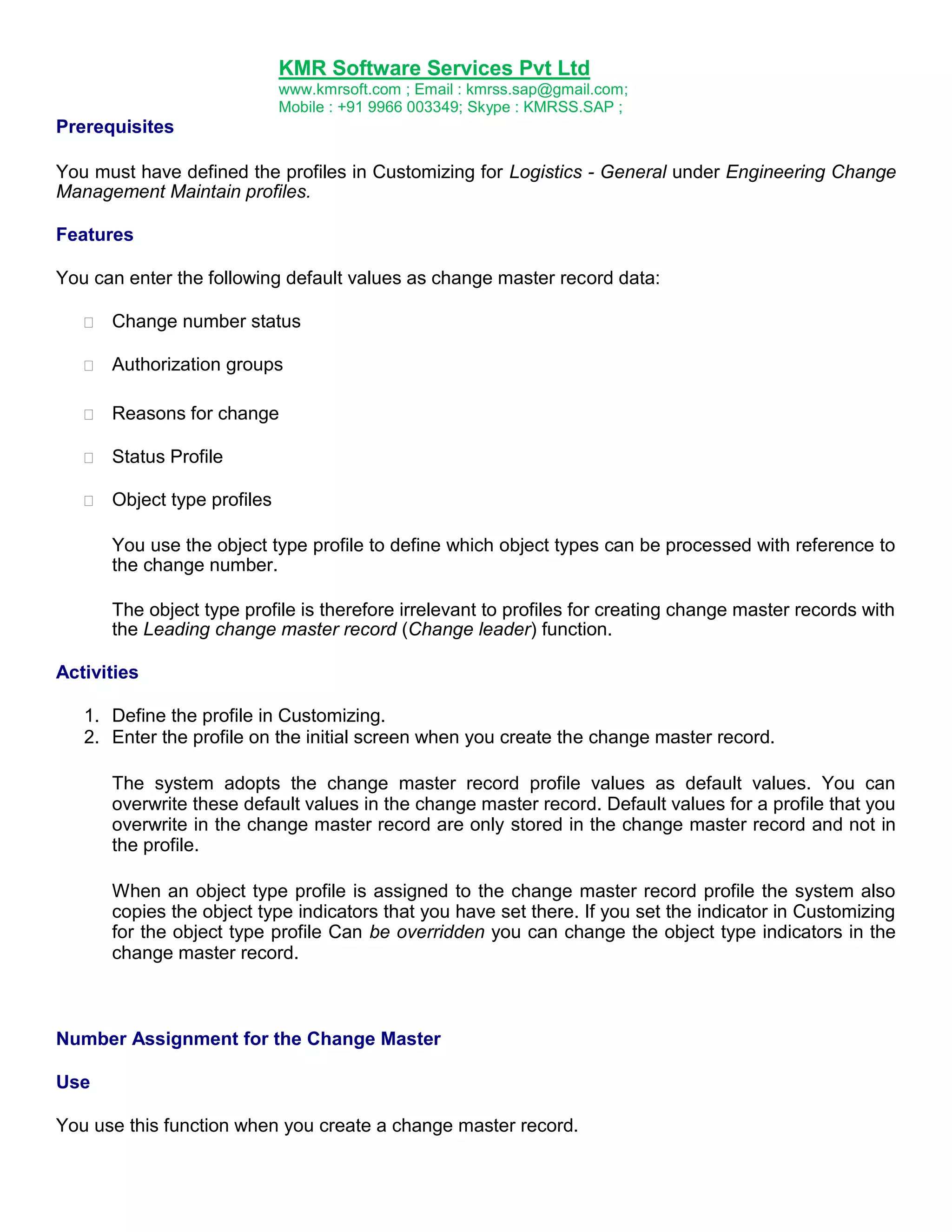 KMR Software Services Pvt Ltd
www.kmrsoft.com ; Email : kmrss.sap@gmail.com;
Mobile : +91 9966 003349; Skype : KMRSS.SAP ;

Prerequisites
You must have defined the profiles in Customizing for Logistics - General under Engineering Change
Management Maintain profiles.
Features
You can enter the following default values as change master record data:


Change number status 



Authorization groups 



Reasons for change 



Status Profile 



Object type profiles 







You use the object type profile to define which object types can be processed with reference to
the change number. 
The object type profile is therefore irrelevant to profiles for creating change master records with
the Leading change master record (Change leader) function.
Activities
1. Define the profile in Customizing.
2. Enter the profile on the initial screen when you create the change master record.
The system adopts the change master record profile values as default values. You can
overwrite these default values in the change master record. Default values for a profile that you
overwrite in the change master record are only stored in the change master record and not in
the profile.
When an object type profile is assigned to the change master record profile the system also
copies the object type indicators that you have set there. If you set the indicator in Customizing
for the object type profile Can be overridden you can change the object type indicators in the
change master record.

Number Assignment for the Change Master
Use
You use this function when you create a change master record.

 