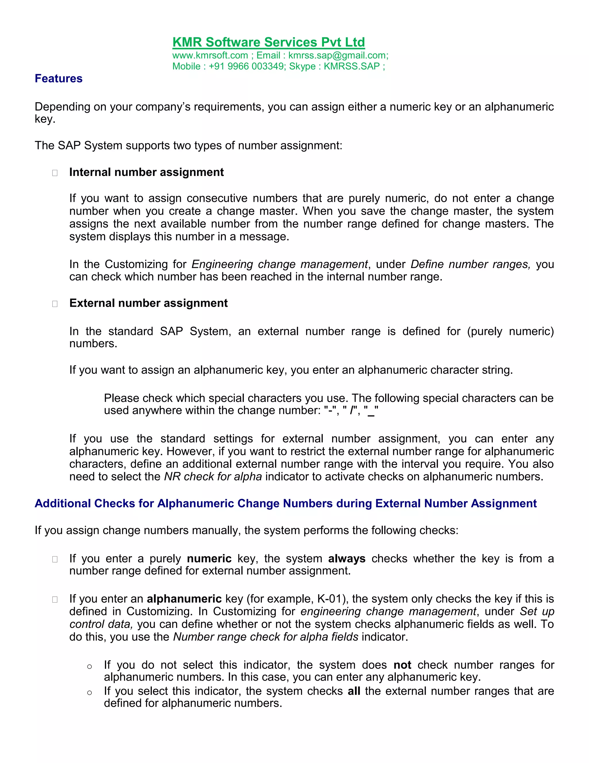 KMR Software Services Pvt Ltd
www.kmrsoft.com ; Email : kmrss.sap@gmail.com;
Mobile : +91 9966 003349; Skype : KMRSS.SAP ;

Features
Depending on your company‟s requirements, you can assign either a numeric key or an alphanumeric
key.
The SAP System supports two types of number assignment:


Internal number assignment 
If you want to assign consecutive numbers that are purely numeric, do not enter a change
number when you create a change master. When you save the change master, the system
assigns the next available number from the number range defined for change masters. The
system displays this number in a message.
In the Customizing for Engineering change management, under Define number ranges, you
can check which number has been reached in the internal number range.



External number assignment 



In the standard SAP System, an external number range is defined for (purely numeric)
numbers. 


If you want to assign an alphanumeric key, you enter an alphanumeric character string. 
Please check which special characters you use. The following special characters can be
used anywhere within the change number: "-", " /", "_"
If you use the standard settings for external number assignment, you can enter any
alphanumeric key. However, if you want to restrict the external number range for alphanumeric
characters, define an additional external number range with the interval you require. You also
need to select the NR check for alpha indicator to activate checks on alphanumeric numbers.
Additional Checks for Alphanumeric Change Numbers during External Number Assignment
If you assign change numbers manually, the system performs the following checks:


If you enter a purely numeric key, the system always checks whether the key is from a
number range defined for external number assignment. 



If you enter an alphanumeric key (for example, K-01), the system only checks the key if this is
defined in Customizing. In Customizing for engineering change management, under Set up
control data, you can define whether or not the system checks alphanumeric fields as well. To
do this, you use the Number range check for alpha fields indicator. 



o
o

If you do not select this indicator, the system does not check number ranges for
alphanumeric numbers. In this case, you can enter any alphanumeric key.
If you select this indicator, the system checks all the external number ranges that are
defined for alphanumeric numbers.

 