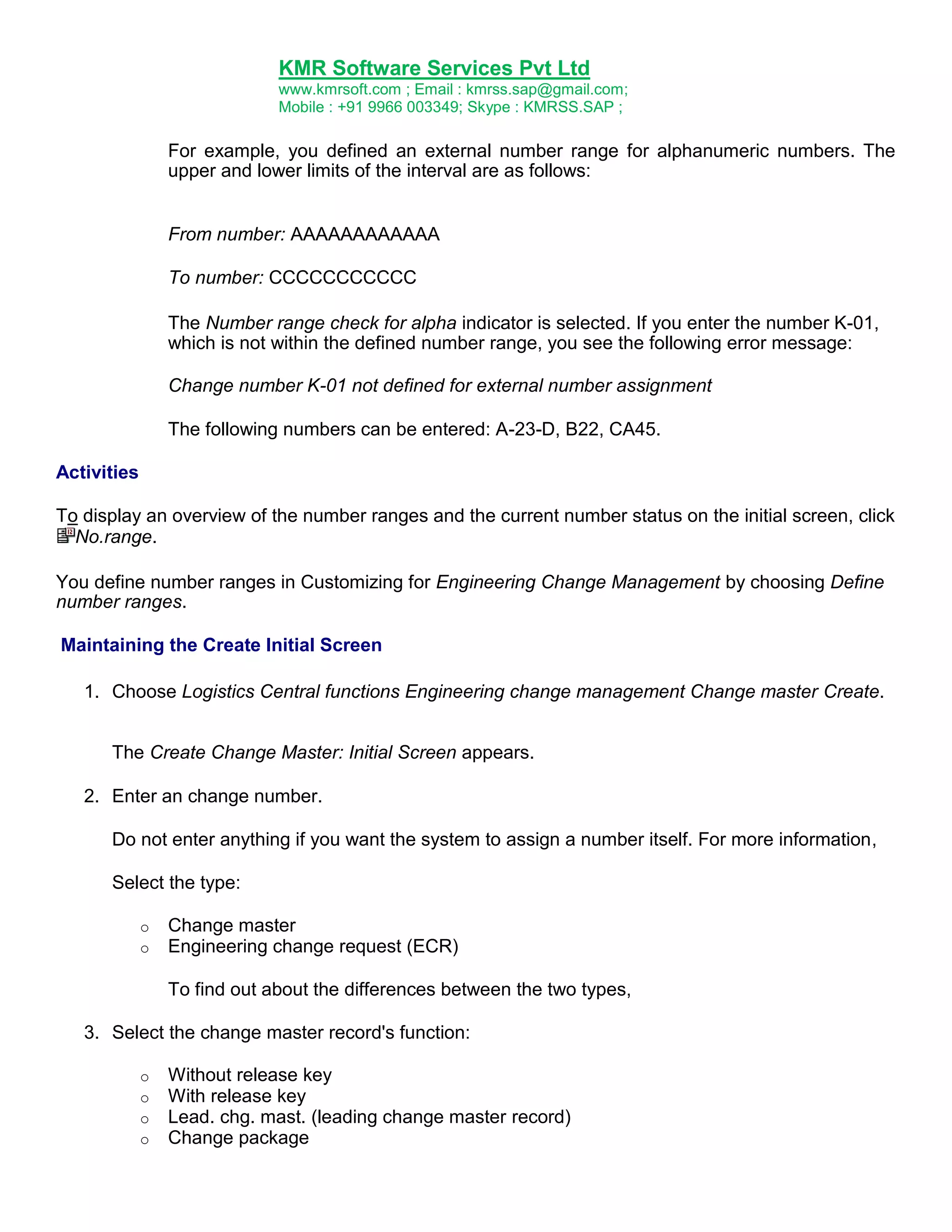 KMR Software Services Pvt Ltd
www.kmrsoft.com ; Email : kmrss.sap@gmail.com;
Mobile : +91 9966 003349; Skype : KMRSS.SAP ;

For example, you defined an external number range for alphanumeric numbers. The
upper and lower limits of the interval are as follows:
From number: AAAAAAAAAAAA
To number: CCCCCCCCCCC
The Number range check for alpha indicator is selected. If you enter the number K-01,
which is not within the defined number range, you see the following error message:
Change number K-01 not defined for external number assignment
The following numbers can be entered: A-23-D, B22, CA45.
Activities
To display an overview of the number ranges and the current number status on the initial screen, click
No.range.
You define number ranges in Customizing for Engineering Change Management by choosing Define
number ranges.
Maintaining the Create Initial Screen
1. Choose Logistics Central functions Engineering change management Change master Create.
The Create Change Master: Initial Screen appears.
2. Enter an change number.
Do not enter anything if you want the system to assign a number itself. For more information,
Select the type:
o
o

Change master
Engineering change request (ECR)
To find out about the differences between the two types,

3. Select the change master record's function:
o
o
o
o

Without release key
With release key
Lead. chg. mast. (leading change master record)
Change package

 