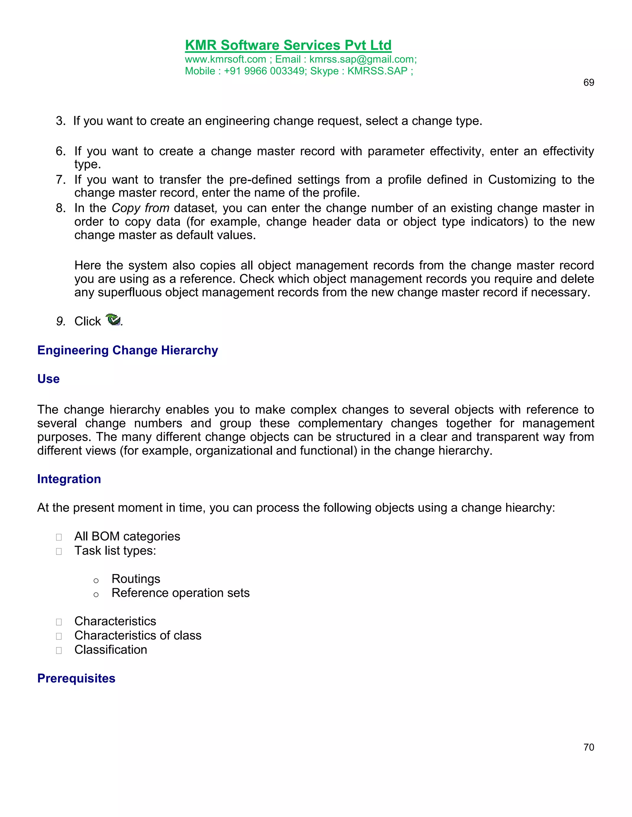 KMR Software Services Pvt Ltd
www.kmrsoft.com ; Email : kmrss.sap@gmail.com;
Mobile : +91 9966 003349; Skype : KMRSS.SAP ;
69

3. If you want to create an engineering change request, select a change type.
6. If you want to create a change master record with parameter effectivity, enter an effectivity
type.
7. If you want to transfer the pre-defined settings from a profile defined in Customizing to the
change master record, enter the name of the profile.
8. In the Copy from dataset, you can enter the change number of an existing change master in
order to copy data (for example, change header data or object type indicators) to the new
change master as default values.
Here the system also copies all object management records from the change master record
you are using as a reference. Check which object management records you require and delete
any superfluous object management records from the new change master record if necessary.
9. Click

.

Engineering Change Hierarchy
Use
The change hierarchy enables you to make complex changes to several objects with reference to
several change numbers and group these complementary changes together for management
purposes. The many different change objects can be structured in a clear and transparent way from
different views (for example, organizational and functional) in the change hierarchy.
Integration
At the present moment in time, you can process the following objects using a change hiearchy:



All BOM categories 
Task list types: 
o
o





Routings
Reference operation sets

Characteristics 
Characteristics of class 
Classification 

Prerequisites

70

 