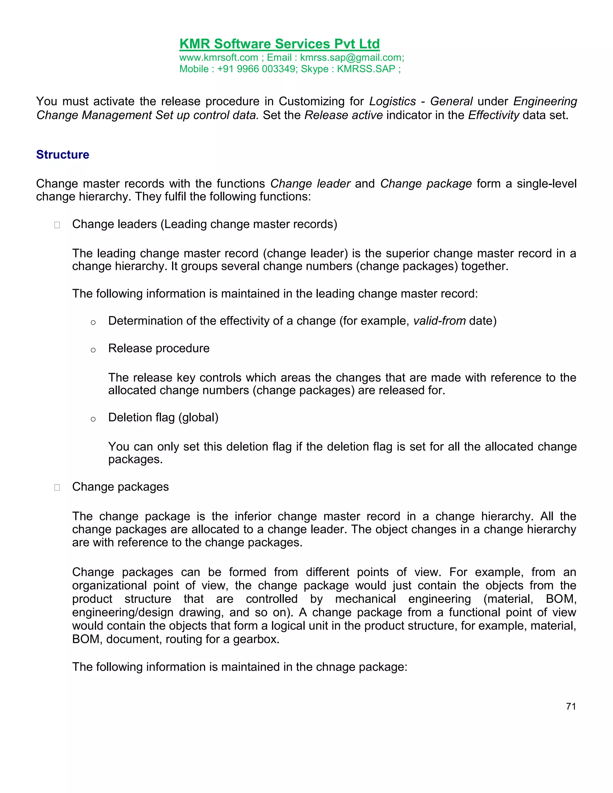KMR Software Services Pvt Ltd
www.kmrsoft.com ; Email : kmrss.sap@gmail.com;
Mobile : +91 9966 003349; Skype : KMRSS.SAP ;

You must activate the release procedure in Customizing for Logistics - General under Engineering
Change Management Set up control data. Set the Release active indicator in the Effectivity data set.
Structure
Change master records with the functions Change leader and Change package form a single-level
change hierarchy. They fulfil the following functions:


Change leaders (Leading change master records) 



The leading change master record (change leader) is the superior change master record in a
change hierarchy. It groups several change numbers (change packages) together. 
The following information is maintained in the leading change master record:
o

Determination of the effectivity of a change (for example, valid-from date)

o

Release procedure
The release key controls which areas the changes that are made with reference to the
allocated change numbers (change packages) are released for.

o

Deletion flag (global)
You can only set this deletion flag if the deletion flag is set for all the allocated change
packages.



Change packages 



The change package is the inferior change master record in a change hierarchy. All the
change packages are allocated to a change leader. The object changes in a change hierarchy
are with reference to the change packages. 


Change packages can be formed from different points of view. For example, from an
organizational point of view, the change package would just contain the objects from the
product structure that are controlled by mechanical engineering (material, BOM,
engineering/design drawing, and so on). A change package from a functional point of view
would contain the objects that form a logical unit in the product structure, for example, material,
BOM, document, routing for a gearbox. 


The following information is maintained in the chnage package: 
71

 