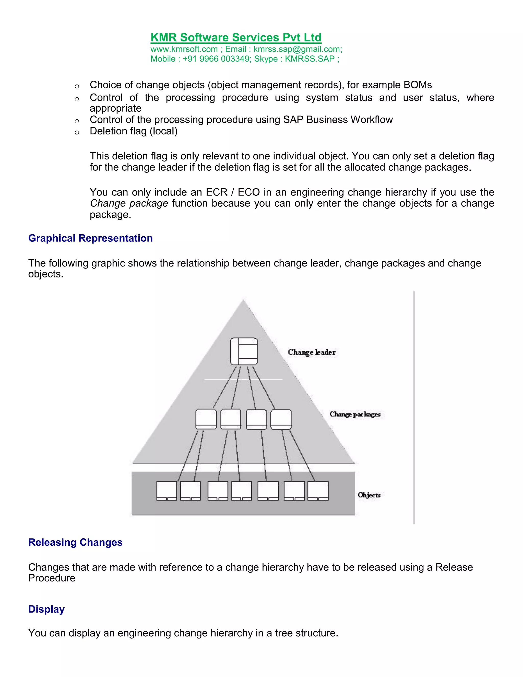 KMR Software Services Pvt Ltd
www.kmrsoft.com ; Email : kmrss.sap@gmail.com;
Mobile : +91 9966 003349; Skype : KMRSS.SAP ;
o
o
o
o

Choice of change objects (object management records), for example BOMs
Control of the processing procedure using system status and user status, where
appropriate
Control of the processing procedure using SAP Business Workflow
Deletion flag (local)
This deletion flag is only relevant to one individual object. You can only set a deletion flag
for the change leader if the deletion flag is set for all the allocated change packages.
You can only include an ECR / ECO in an engineering change hierarchy if you use the
Change package function because you can only enter the change objects for a change
package.

Graphical Representation
The following graphic shows the relationship between change leader, change packages and change
objects.

Releasing Changes
Changes that are made with reference to a change hierarchy have to be released using a Release
Procedure
Display
You can display an engineering change hierarchy in a tree structure.

 