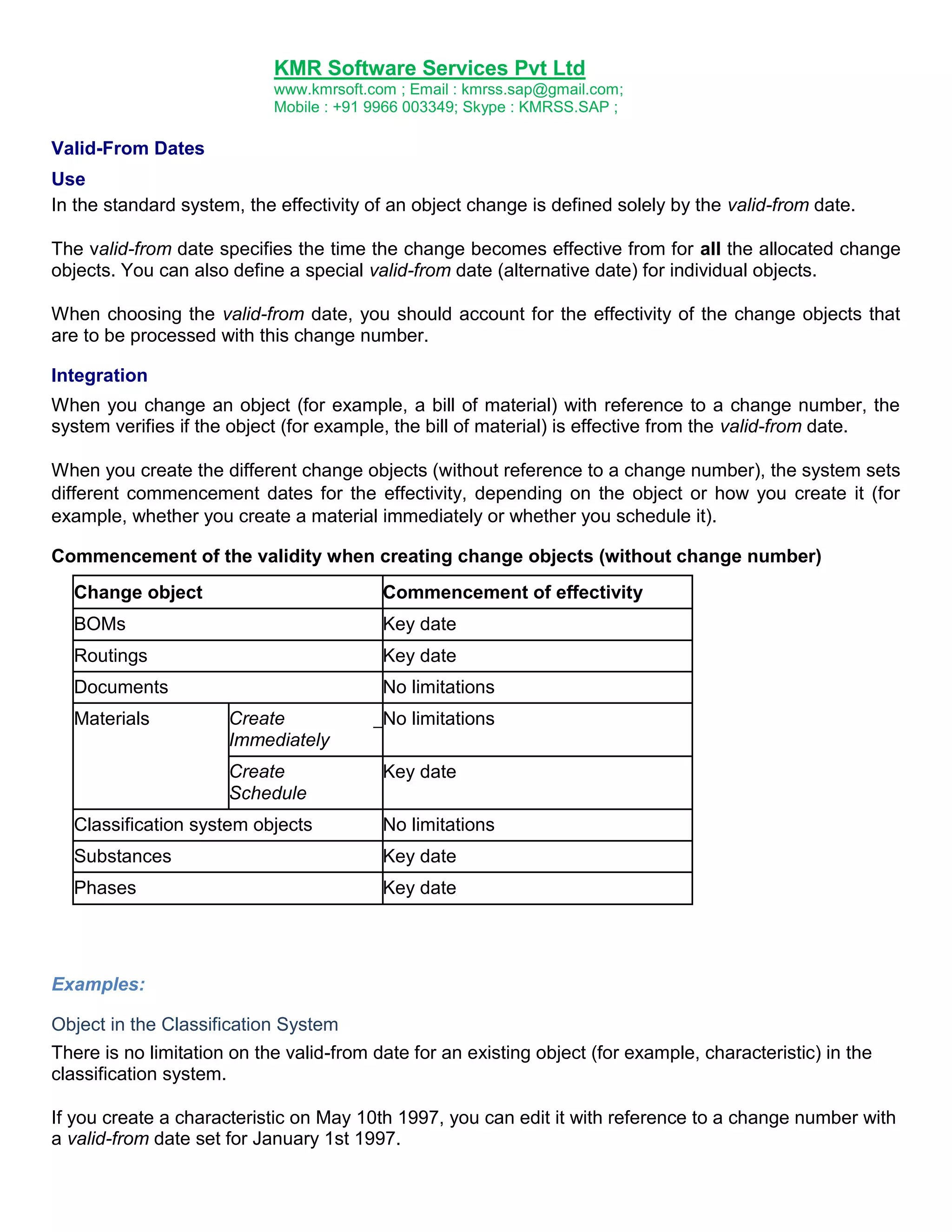 KMR Software Services Pvt Ltd
www.kmrsoft.com ; Email : kmrss.sap@gmail.com;
Mobile : +91 9966 003349; Skype : KMRSS.SAP ;

Valid-From Dates
Use
In the standard system, the effectivity of an object change is defined solely by the valid-from date.
The valid-from date specifies the time the change becomes effective from for all the allocated change
objects. You can also define a special valid-from date (alternative date) for individual objects.
When choosing the valid-from date, you should account for the effectivity of the change objects that
are to be processed with this change number.
Integration
When you change an object (for example, a bill of material) with reference to a change number, the
system verifies if the object (for example, the bill of material) is effective from the valid-from date.
When you create the different change objects (without reference to a change number), the system sets
different commencement dates for the effectivity, depending on the object or how you create it (for
example, whether you create a material immediately or whether you schedule it).
Commencement of the validity when creating change objects (without change number)
Change object

Commencement of effectivity

BOMs

Key date

Routings

Key date

Documents

No limitations

Materials

Create
Immediately
Create
Schedule

_ No limitations
Key date

Classification system objects

No limitations

Substances

Key date

Phases

Key date

Examples:
Object in the Classification System
There is no limitation on the valid-from date for an existing object (for example, characteristic) in the
classification system.
If you create a characteristic on May 10th 1997, you can edit it with reference to a change number with
a valid-from date set for January 1st 1997.

 
