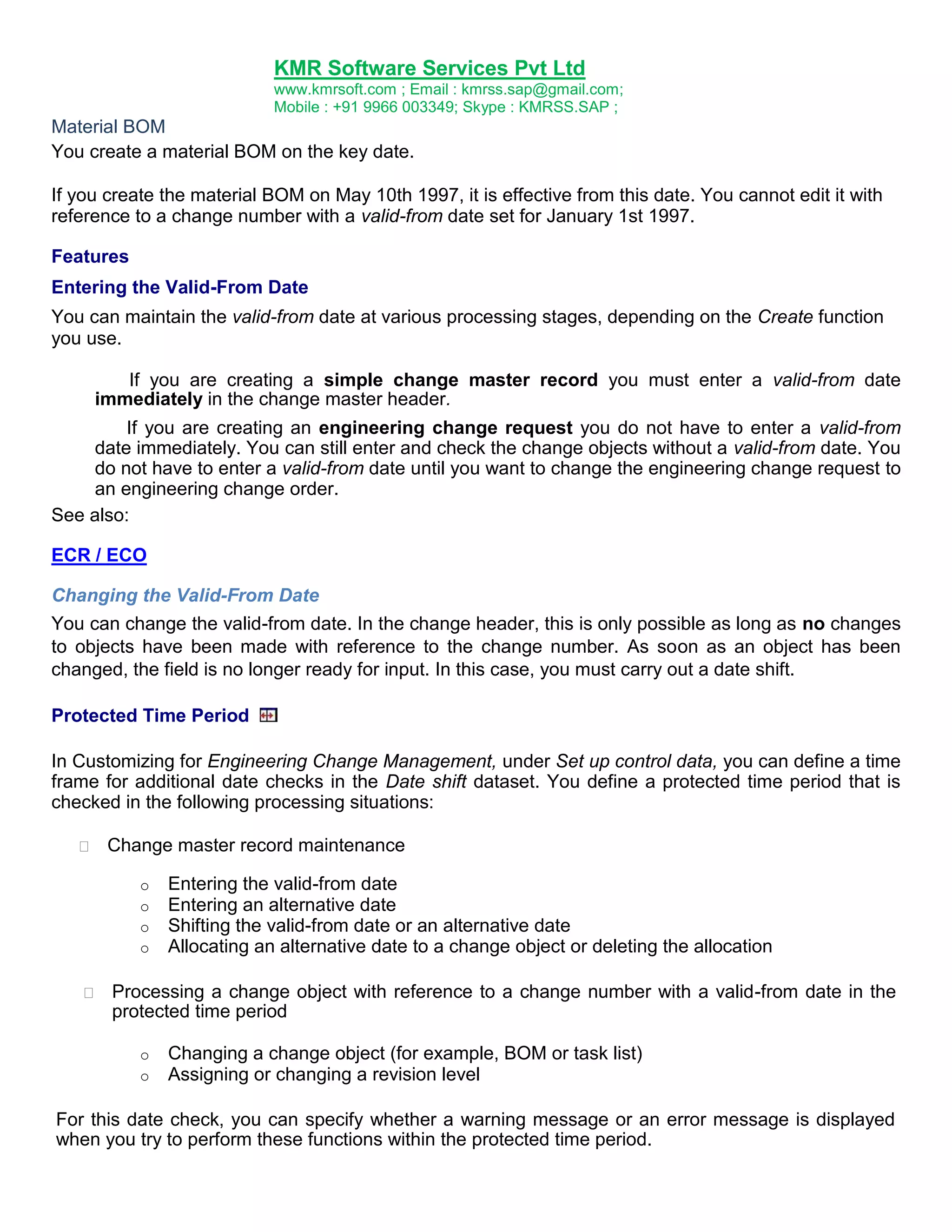 KMR Software Services Pvt Ltd
www.kmrsoft.com ; Email : kmrss.sap@gmail.com;
Mobile : +91 9966 003349; Skype : KMRSS.SAP ;

Material BOM
You create a material BOM on the key date.
If you create the material BOM on May 10th 1997, it is effective from this date. You cannot edit it with
reference to a change number with a valid-from date set for January 1st 1997.
Features
Entering the Valid-From Date
You can maintain the valid-from date at various processing stages, depending on the Create function
you use.
If you are creating a simple change master record you must enter a valid-from date
immediately in the change master header.
If you are creating an engineering change request you do not have to enter a valid-from
date immediately. You can still enter and check the change objects without a valid-from date. You
do not have to enter a valid-from date until you want to change the engineering change request to
an engineering change order.
See also:
ECR / ECO
Changing the Valid-From Date
You can change the valid-from date. In the change header, this is only possible as long as no changes
to objects have been made with reference to the change number. As soon as an object has been
changed, the field is no longer ready for input. In this case, you must carry out a date shift.
Protected Time Period
In Customizing for Engineering Change Management, under Set up control data, you can define a time
frame for additional date checks in the Date shift dataset. You define a protected time period that is
checked in the following processing situations:


Change master record maintenance 
o
o
o
o



Entering the valid-from date
Entering an alternative date
Shifting the valid-from date or an alternative date
Allocating an alternative date to a change object or deleting the allocation

Processing a change object with reference to a change number with a valid-from date in the
protected time period 


o
o

Changing a change object (for example, BOM or task list)
Assigning or changing a revision level

For this date check, you can specify whether a warning message or an error message is displayed
when you try to perform these functions within the protected time period.

 