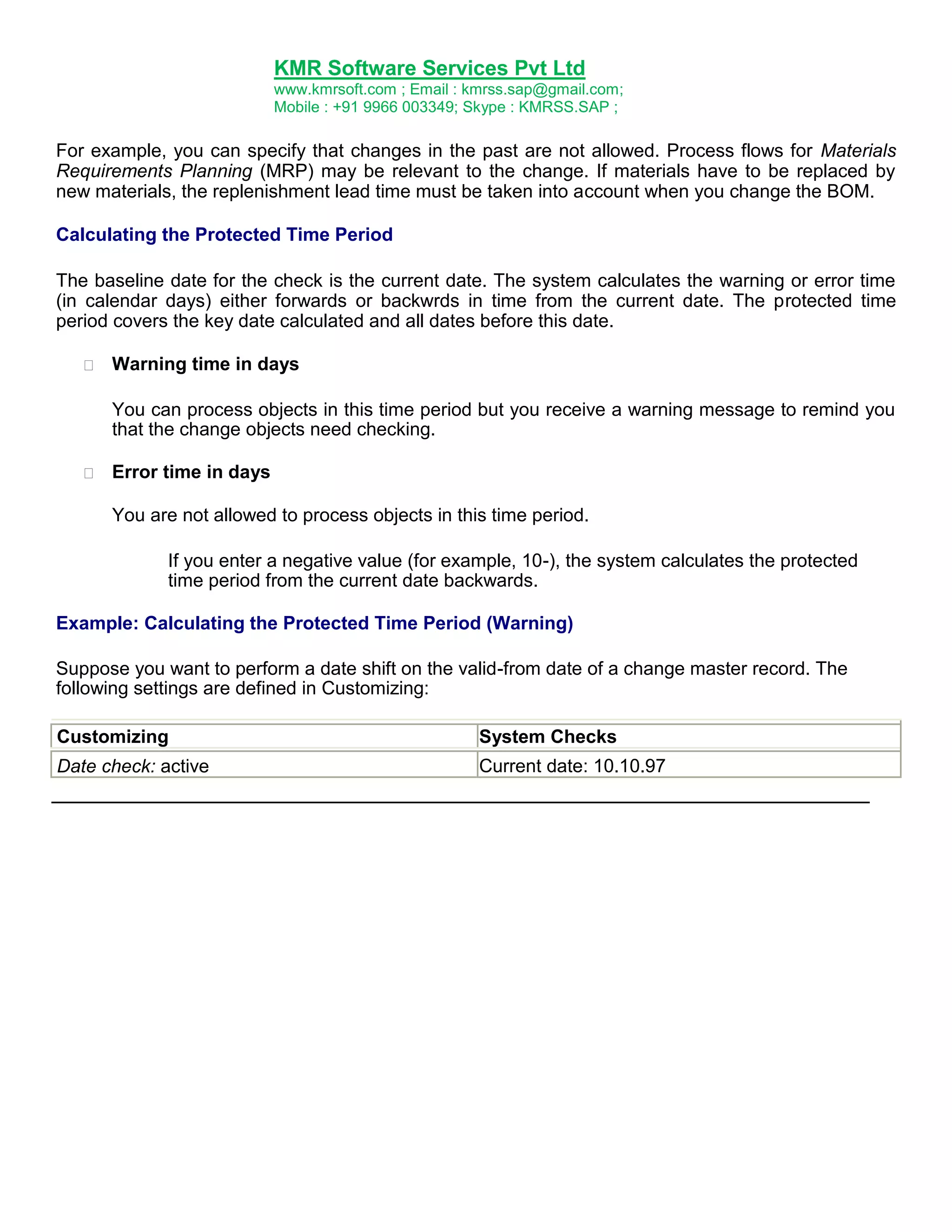 KMR Software Services Pvt Ltd
www.kmrsoft.com ; Email : kmrss.sap@gmail.com;
Mobile : +91 9966 003349; Skype : KMRSS.SAP ;

For example, you can specify that changes in the past are not allowed. Process flows for Materials
Requirements Planning (MRP) may be relevant to the change. If materials have to be replaced by
new materials, the replenishment lead time must be taken into account when you change the BOM.
Calculating the Protected Time Period
The baseline date for the check is the current date. The system calculates the warning or error time
(in calendar days) either forwards or backwrds in time from the current date. The protected time
period covers the key date calculated and all dates before this date.


Warning time in days 



You can process objects in this time period but you receive a warning message to remind you
that the change objects need checking. 



Error time in days 



You are not allowed to process objects in this time period. 
If you enter a negative value (for example, 10-), the system calculates the protected
time period from the current date backwards.
Example: Calculating the Protected Time Period (Warning)
Suppose you want to perform a date shift on the valid-from date of a change master record. The
following settings are defined in Customizing:
Customizing

System Checks

Date check: active

Current date: 10.10.97

 