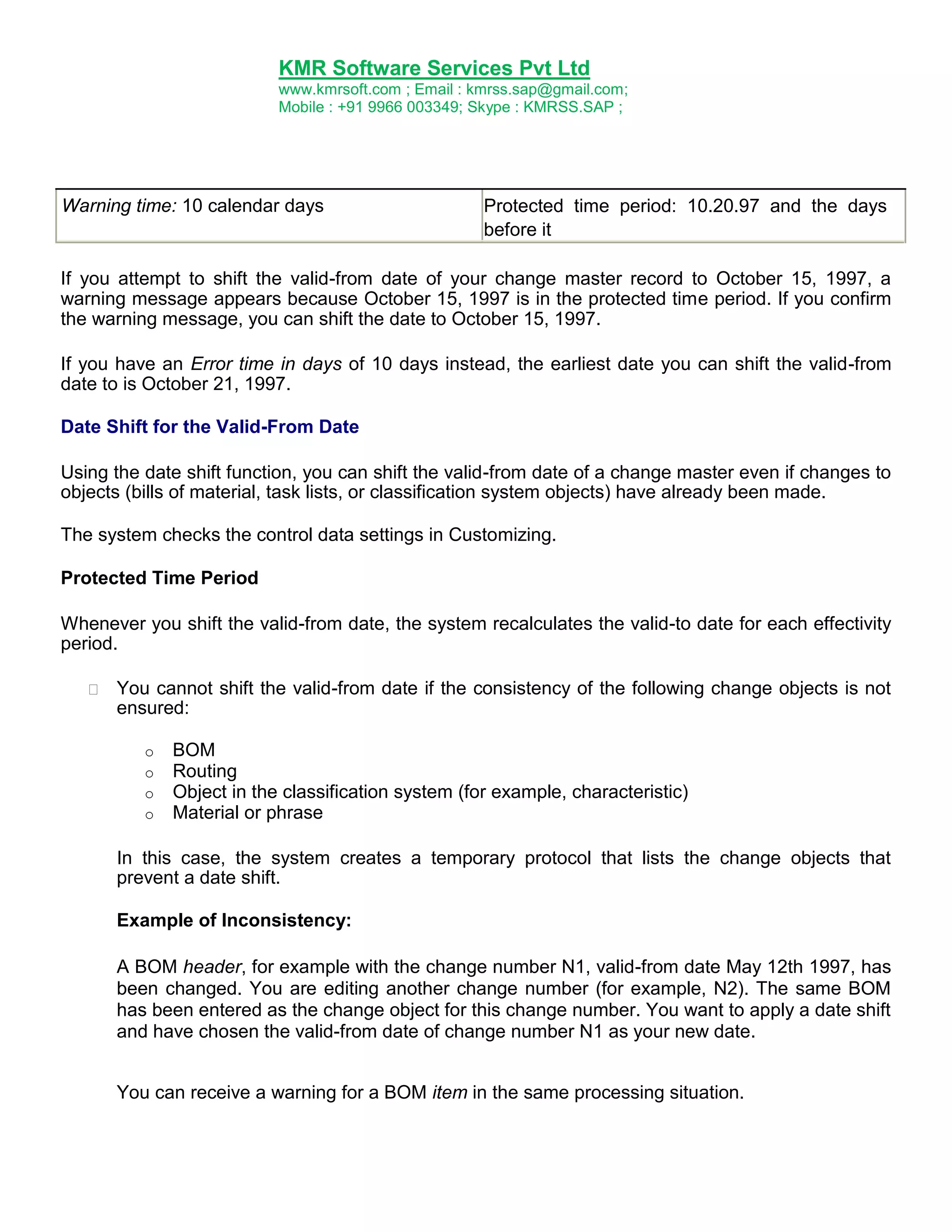 KMR Software Services Pvt Ltd
www.kmrsoft.com ; Email : kmrss.sap@gmail.com;
Mobile : +91 9966 003349; Skype : KMRSS.SAP ;

Warning time: 10 calendar days

Protected time period: 10.20.97 and the days
before it

If you attempt to shift the valid-from date of your change master record to October 15, 1997, a
warning message appears because October 15, 1997 is in the protected time period. If you confirm
the warning message, you can shift the date to October 15, 1997.
If you have an Error time in days of 10 days instead, the earliest date you can shift the valid-from
date to is October 21, 1997.
Date Shift for the Valid-From Date
Using the date shift function, you can shift the valid-from date of a change master even if changes to
objects (bills of material, task lists, or classification system objects) have already been made.
The system checks the control data settings in Customizing.
Protected Time Period
Whenever you shift the valid-from date, the system recalculates the valid-to date for each effectivity
period.


You cannot shift the valid-from date if the consistency of the following change objects is not
ensured: 
o
o
o
o

BOM
Routing
Object in the classification system (for example, characteristic)
Material or phrase

In this case, the system creates a temporary protocol that lists the change objects that
prevent a date shift.
Example of Inconsistency:
A BOM header, for example with the change number N1, valid-from date May 12th 1997, has
been changed. You are editing another change number (for example, N2). The same BOM
has been entered as the change object for this change number. You want to apply a date shift
and have chosen the valid-from date of change number N1 as your new date.
You can receive a warning for a BOM item in the same processing situation.

 