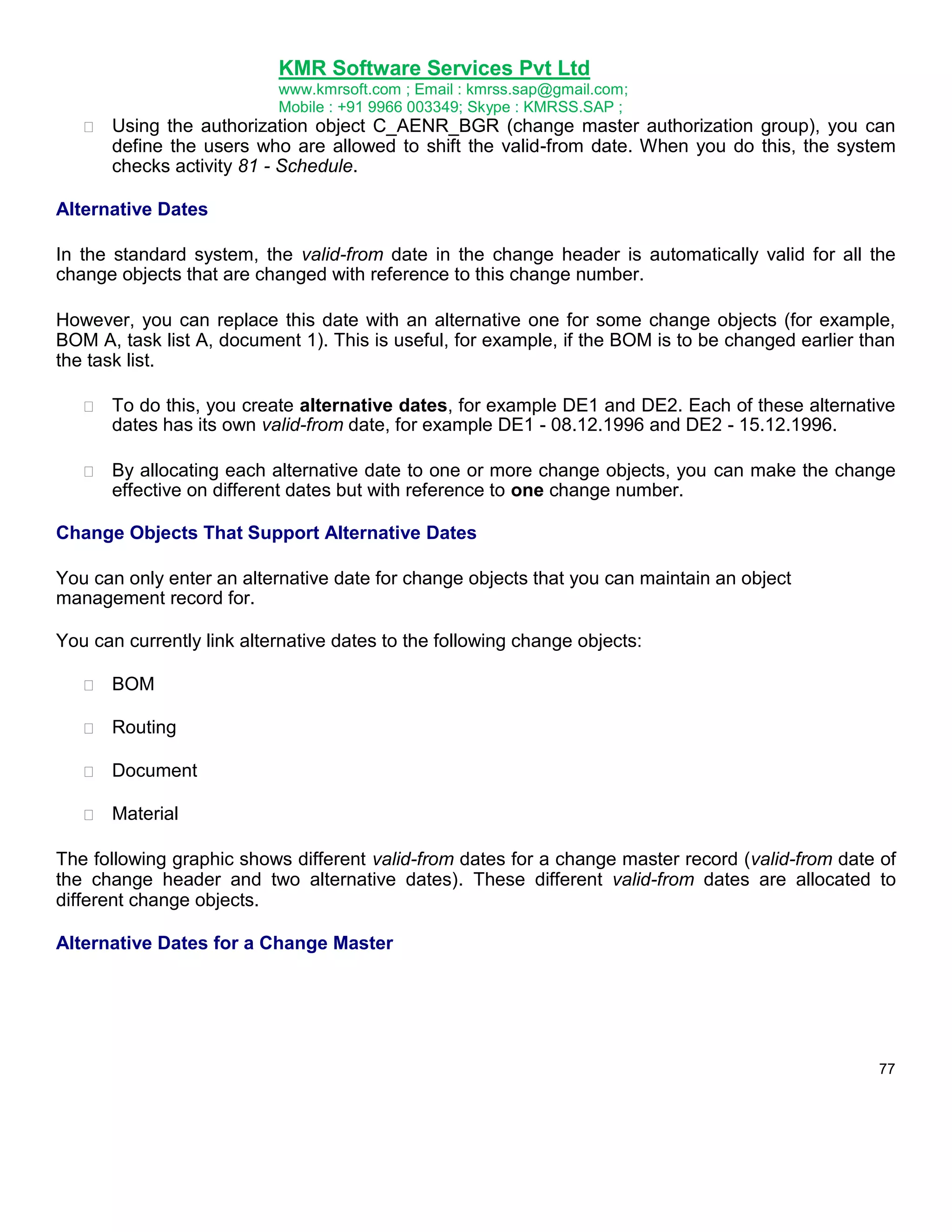 KMR Software Services Pvt Ltd
www.kmrsoft.com ; Email : kmrss.sap@gmail.com;
Mobile : +91 9966 003349; Skype : KMRSS.SAP ;


Using the authorization object C_AENR_BGR (change master authorization group), you can
define the users who are allowed to shift the valid-from date. When you do this, the system
checks activity 81 - Schedule. 

Alternative Dates
In the standard system, the valid-from date in the change header is automatically valid for all the
change objects that are changed with reference to this change number.
However, you can replace this date with an alternative one for some change objects (for example,
BOM A, task list A, document 1). This is useful, for example, if the BOM is to be changed earlier than
the task list.


To do this, you create alternative dates, for example DE1 and DE2. Each of these alternative
dates has its own valid-from date, for example DE1 - 08.12.1996 and DE2 - 15.12.1996. 



By allocating each alternative date to one or more change objects, you can make the change
effective on different dates but with reference to one change number. 



Change Objects That Support Alternative Dates
You can only enter an alternative date for change objects that you can maintain an object
management record for.
You can currently link alternative dates to the following change objects:


BOM 



Routing 



Document 



Material 





The following graphic shows different valid-from dates for a change master record (valid-from date of
the change header and two alternative dates). These different valid-from dates are allocated to
different change objects.
Alternative Dates for a Change Master

77

 