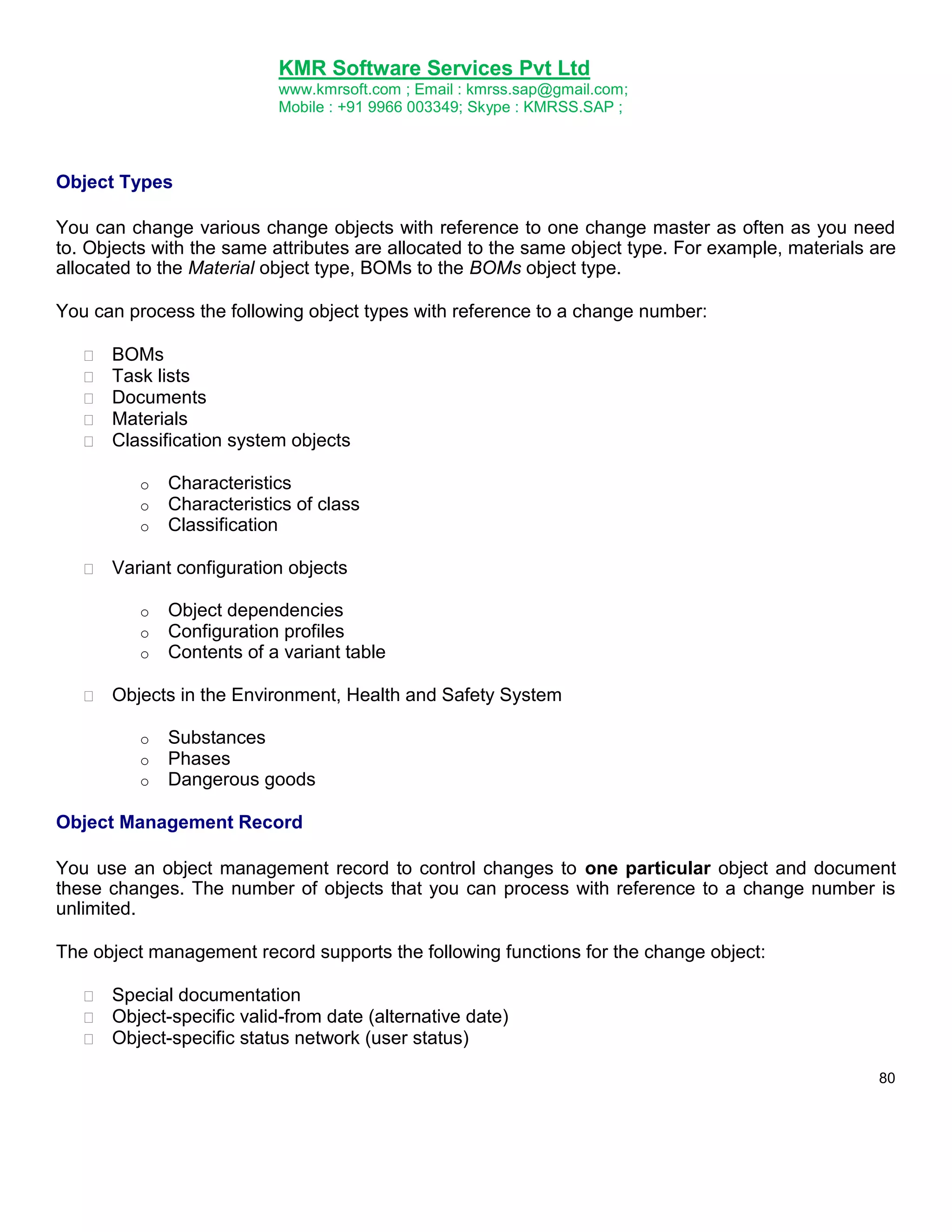 KMR Software Services Pvt Ltd
www.kmrsoft.com ; Email : kmrss.sap@gmail.com;
Mobile : +91 9966 003349; Skype : KMRSS.SAP ;

Object Types
You can change various change objects with reference to one change master as often as you need
to. Objects with the same attributes are allocated to the same object type. For example, materials are
allocated to the Material object type, BOMs to the BOMs object type.
You can process the following object types with reference to a change number:









BOMs 
Task lists 
Documents 
Materials 
Classification system objects 
o
o
o



Characteristics
Characteristics of class
Classification

Variant configuration objects 


o
o
o


Object dependencies
Configuration profiles
Contents of a variant table

Objects in the Environment, Health and Safety System 


o
o
o

Substances
Phases
Dangerous goods

Object Management Record
You use an object management record to control changes to one particular object and document
these changes. The number of objects that you can process with reference to a change number is
unlimited.
The object management record supports the following functions for the change object:







Special documentation 
Object-specific valid-from date (alternative date) 
Object-specific status network (user status) 
80

 
