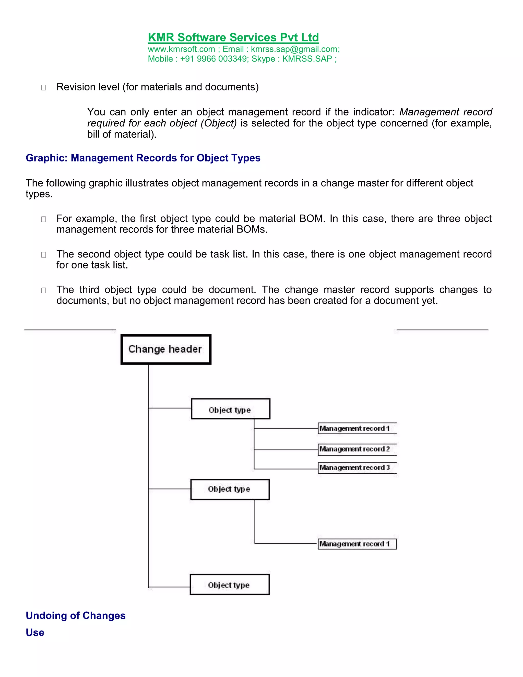 KMR Software Services Pvt Ltd
www.kmrsoft.com ; Email : kmrss.sap@gmail.com;
Mobile : +91 9966 003349; Skype : KMRSS.SAP ;


Revision level (for materials and documents) 
You can only enter an object management record if the indicator: Management record
required for each object (Object) is selected for the object type concerned (for example,
bill of material).

Graphic: Management Records for Object Types
The following graphic illustrates object management records in a change master for different object
types.


For example, the first object type could be material BOM. In this case, there are three object
management records for three material BOMs. 



The second object type could be task list. In this case, there is one object management record
for one task list. 



The third object type could be document. The change master record supports changes to
documents, but no object management record has been created for a document yet. 





Undoing of Changes
Use

 