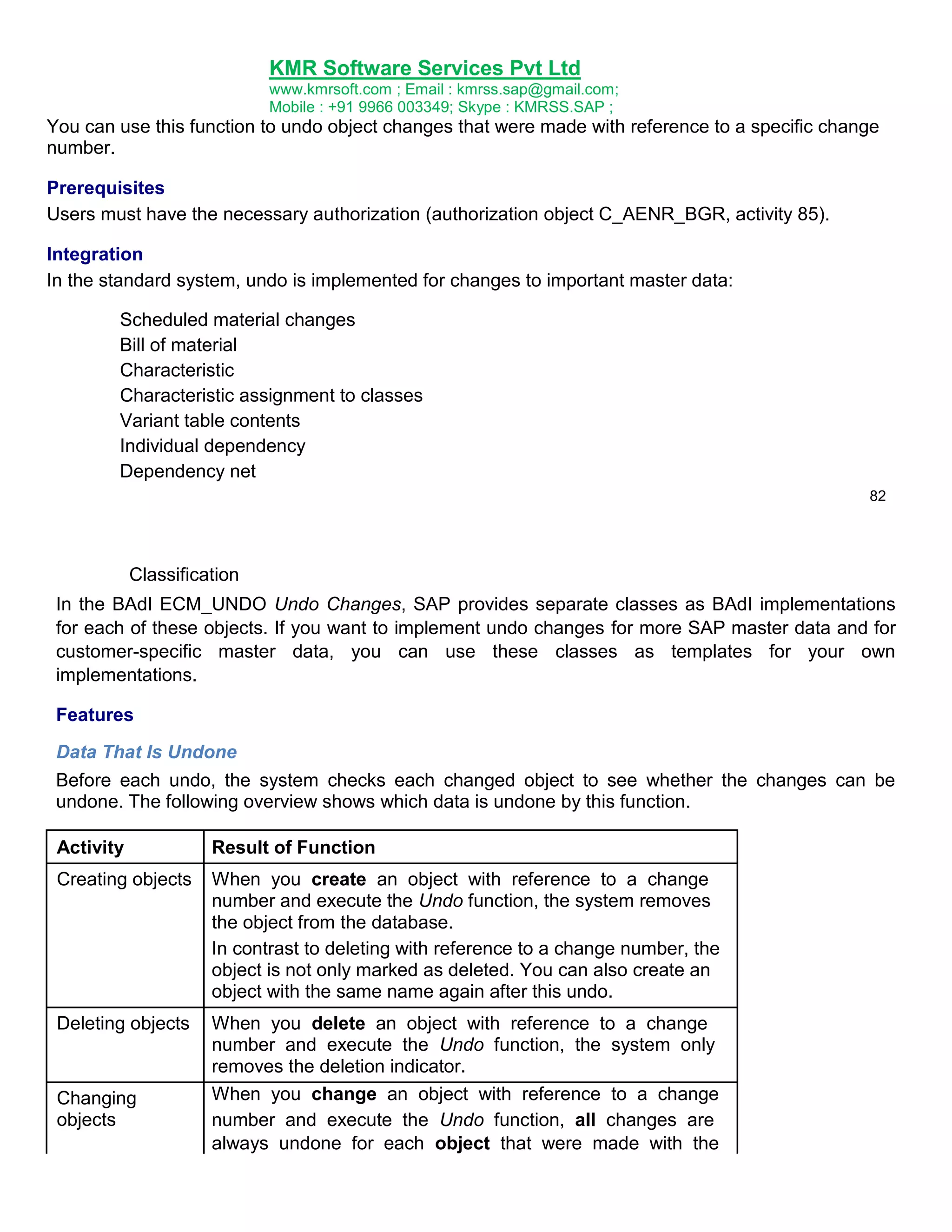 KMR Software Services Pvt Ltd
www.kmrsoft.com ; Email : kmrss.sap@gmail.com;
Mobile : +91 9966 003349; Skype : KMRSS.SAP ;

You can use this function to undo object changes that were made with reference to a specific change
number.
Prerequisites
Users must have the necessary authorization (authorization object C_AENR_BGR, activity 85).
Integration
In the standard system, undo is implemented for changes to important master data:
Scheduled material changes
Bill of material
Characteristic
Characteristic assignment to classes
Variant table contents
Individual dependency
Dependency net
82

Classification
In the BAdI ECM_UNDO Undo Changes, SAP provides separate classes as BAdI implementations
for each of these objects. If you want to implement undo changes for more SAP master data and for
customer-specific master data, you can use these classes as templates for your own
implementations.
Features
Data That Is Undone
Before each undo, the system checks each changed object to see whether the changes can be
undone. The following overview shows which data is undone by this function.
Activity

Result of Function

Creating objects

When you create an object with reference to a change
number and execute the Undo function, the system removes
the object from the database.
In contrast to deleting with reference to a change number, the
object is not only marked as deleted. You can also create an
object with the same name again after this undo.

Deleting objects

When you delete an object with reference to a change
number and execute the Undo function, the system only
removes the deletion indicator.
When you change an object with reference to a change
number and execute the Undo function, all changes are
always undone for each object that were made with the

Changing
objects

 