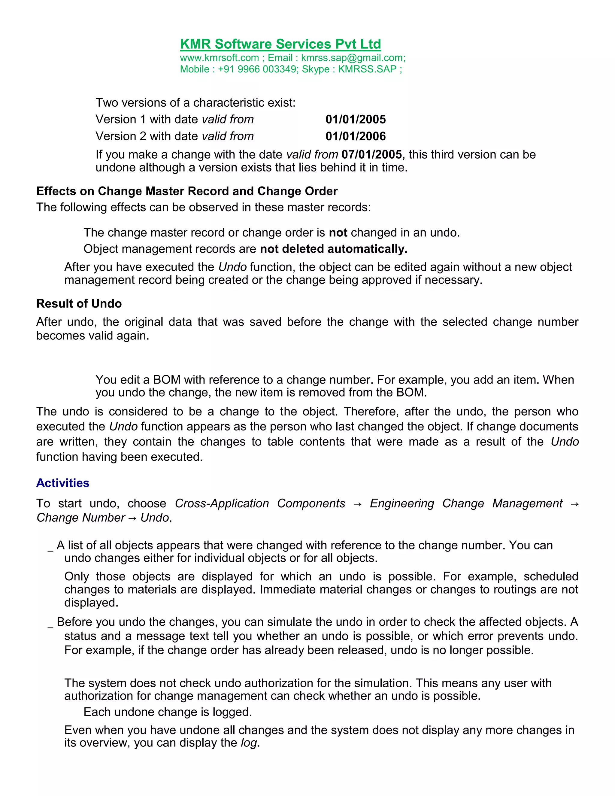 KMR Software Services Pvt Ltd
www.kmrsoft.com ; Email : kmrss.sap@gmail.com;
Mobile : +91 9966 003349; Skype : KMRSS.SAP ;

Two versions of a characteristic exist:
Version 1 with date valid from
Version 2 with date valid from

01/01/2005
01/01/2006

If you make a change with the date valid from 07/01/2005, this third version can be
undone although a version exists that lies behind it in time.
Effects on Change Master Record and Change Order
The following effects can be observed in these master records:
The change master record or change order is not changed in an undo.
Object management records are not deleted automatically.
After you have executed the Undo function, the object can be edited again without a new object
management record being created or the change being approved if necessary.
Result of Undo
After undo, the original data that was saved before the change with the selected change number
becomes valid again.

You edit a BOM with reference to a change number. For example, you add an item. When
you undo the change, the new item is removed from the BOM.
The undo is considered to be a change to the object. Therefore, after the undo, the person who
executed the Undo function appears as the person who last changed the object. If change documents
are written, they contain the changes to table contents that were made as a result of the Undo
function having been executed.
Activities
To start undo, choose Cross-Application Components → Engineering Change Management →
Change Number → Undo.
_ A list of all objects appears that were changed with reference to the change number. You can
undo changes either for individual objects or for all objects.
Only those objects are displayed for which an undo is possible. For example, scheduled
changes to materials are displayed. Immediate material changes or changes to routings are not
displayed.
_ Before you undo the changes, you can simulate the undo in order to check the affected objects. A
status and a message text tell you whether an undo is possible, or which error prevents undo.
For example, if the change order has already been released, undo is no longer possible.
The system does not check undo authorization for the simulation. This means any user with
authorization for change management can check whether an undo is possible.
Each undone change is logged.
Even when you have undone all changes and the system does not display any more changes in
its overview, you can display the log.

 