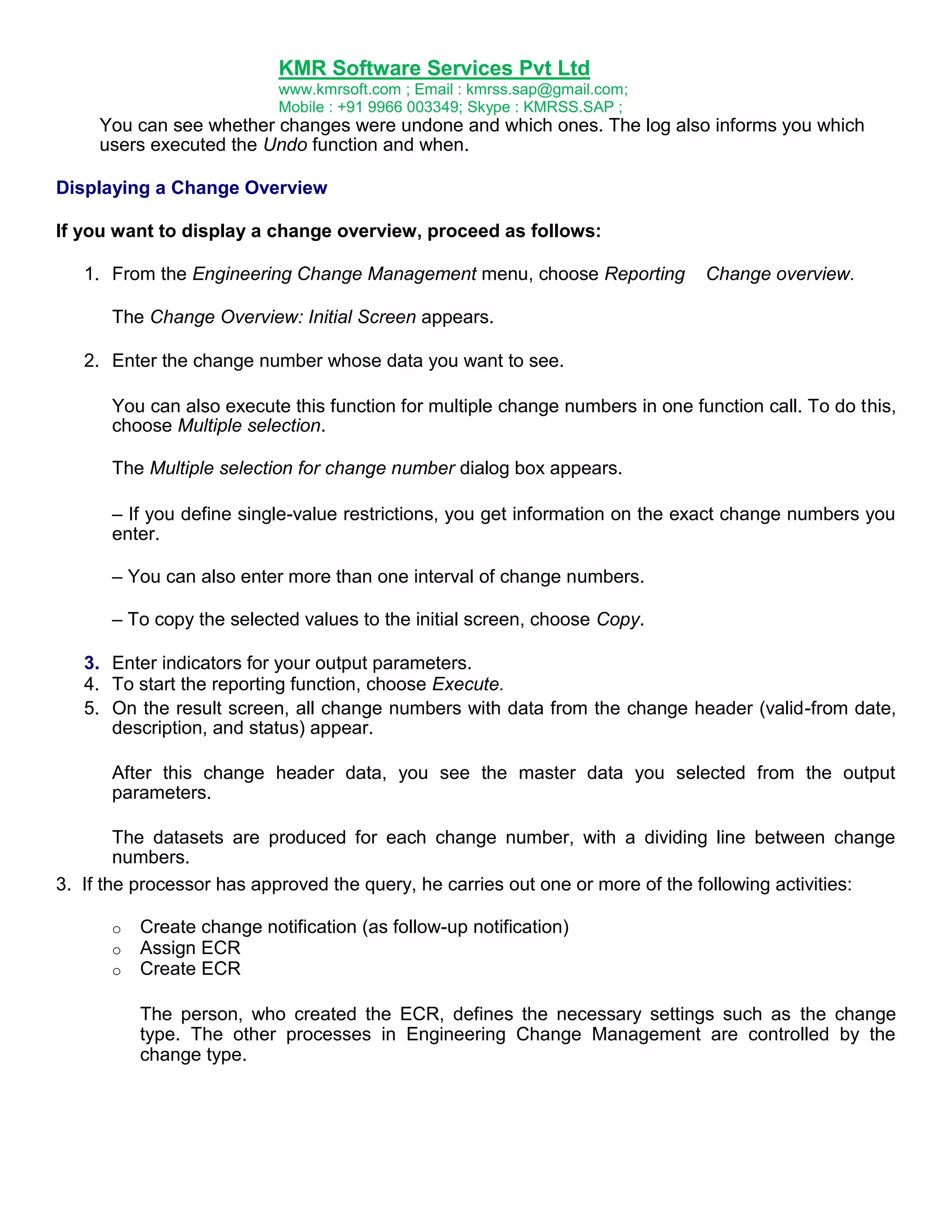 KMR Software Services Pvt Ltd
www.kmrsoft.com ; Email : kmrss.sap@gmail.com;
Mobile : +91 9966 003349; Skype : KMRSS.SAP ;

You can see whether changes were undone and which ones. The log also informs you which
users executed the Undo function and when.
Displaying a Change Overview
If you want to display a change overview, proceed as follows:
1. From the Engineering Change Management menu, choose Reporting

Change overview.

The Change Overview: Initial Screen appears.
2. Enter the change number whose data you want to see.
You can also execute this function for multiple change numbers in one function call. To do this,
choose Multiple selection.
The Multiple selection for change number dialog box appears.
– If you define single-value restrictions, you get information on the exact change numbers you
enter.
– You can also enter more than one interval of change numbers.
– To copy the selected values to the initial screen, choose Copy.
3. Enter indicators for your output parameters.
4. To start the reporting function, choose Execute.
5. On the result screen, all change numbers with data from the change header (valid-from date,
description, and status) appear.
After this change header data, you see the master data you selected from the output
parameters.
The datasets are produced for each change number, with a dividing line between change
numbers.
3. If the processor has approved the query, he carries out one or more of the following activities:
o
o
o

Create change notification (as follow-up notification)
Assign ECR
Create ECR
The person, who created the ECR, defines the necessary settings such as the change
type. The other processes in Engineering Change Management are controlled by the
change type.

 