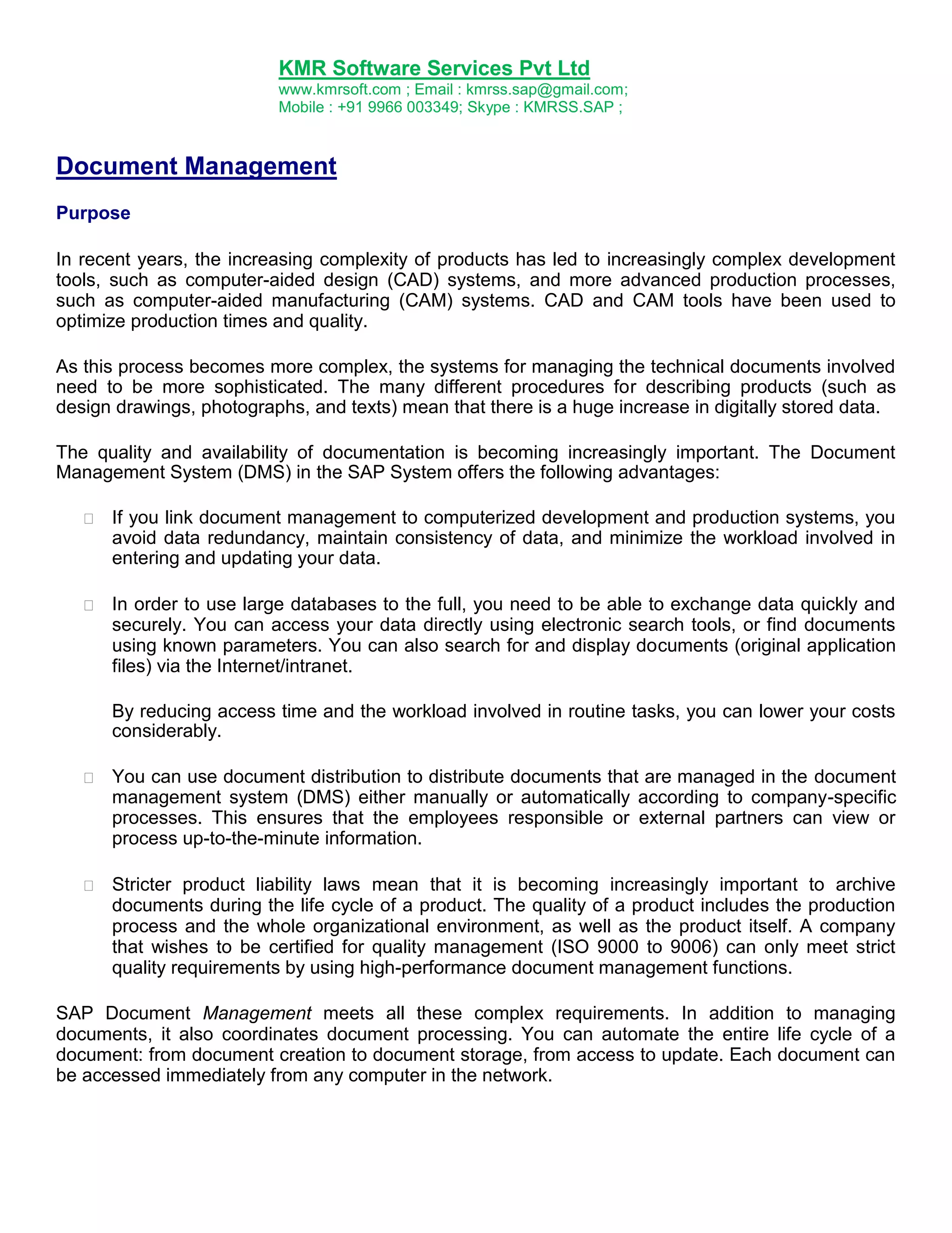 KMR Software Services Pvt Ltd
www.kmrsoft.com ; Email : kmrss.sap@gmail.com;
Mobile : +91 9966 003349; Skype : KMRSS.SAP ;

Document Management
Purpose
In recent years, the increasing complexity of products has led to increasingly complex development
tools, such as computer-aided design (CAD) systems, and more advanced production processes,
such as computer-aided manufacturing (CAM) systems. CAD and CAM tools have been used to
optimize production times and quality.
As this process becomes more complex, the systems for managing the technical documents involved
need to be more sophisticated. The many different procedures for describing products (such as
design drawings, photographs, and texts) mean that there is a huge increase in digitally stored data.
The quality and availability of documentation is becoming increasingly important. The Document
Management System (DMS) in the SAP System offers the following advantages:


If you link document management to computerized development and production systems, you
avoid data redundancy, maintain consistency of data, and minimize the workload involved in
entering and updating your data. 



In order to use large databases to the full, you need to be able to exchange data quickly and
securely. You can access your data directly using electronic search tools, or find documents
using known parameters. You can also search for and display documents (original application
files) via the Internet/intranet. 





By reducing access time and the workload involved in routine tasks, you can lower your costs
considerably. 



You can use document distribution to distribute documents that are managed in the document
management system (DMS) either manually or automatically according to company-specific
processes. This ensures that the employees responsible or external partners can view or
process up-to-the-minute information. 



Stricter product liability laws mean that it is becoming increasingly important to archive
documents during the life cycle of a product. The quality of a product includes the production
process and the whole organizational environment, as well as the product itself. A company
that wishes to be certified for quality management (ISO 9000 to 9006) can only meet strict
quality requirements by using high-performance document management functions. 



SAP Document Management meets all these complex requirements. In addition to managing
documents, it also coordinates document processing. You can automate the entire life cycle of a
document: from document creation to document storage, from access to update. Each document can
be accessed immediately from any computer in the network.

 