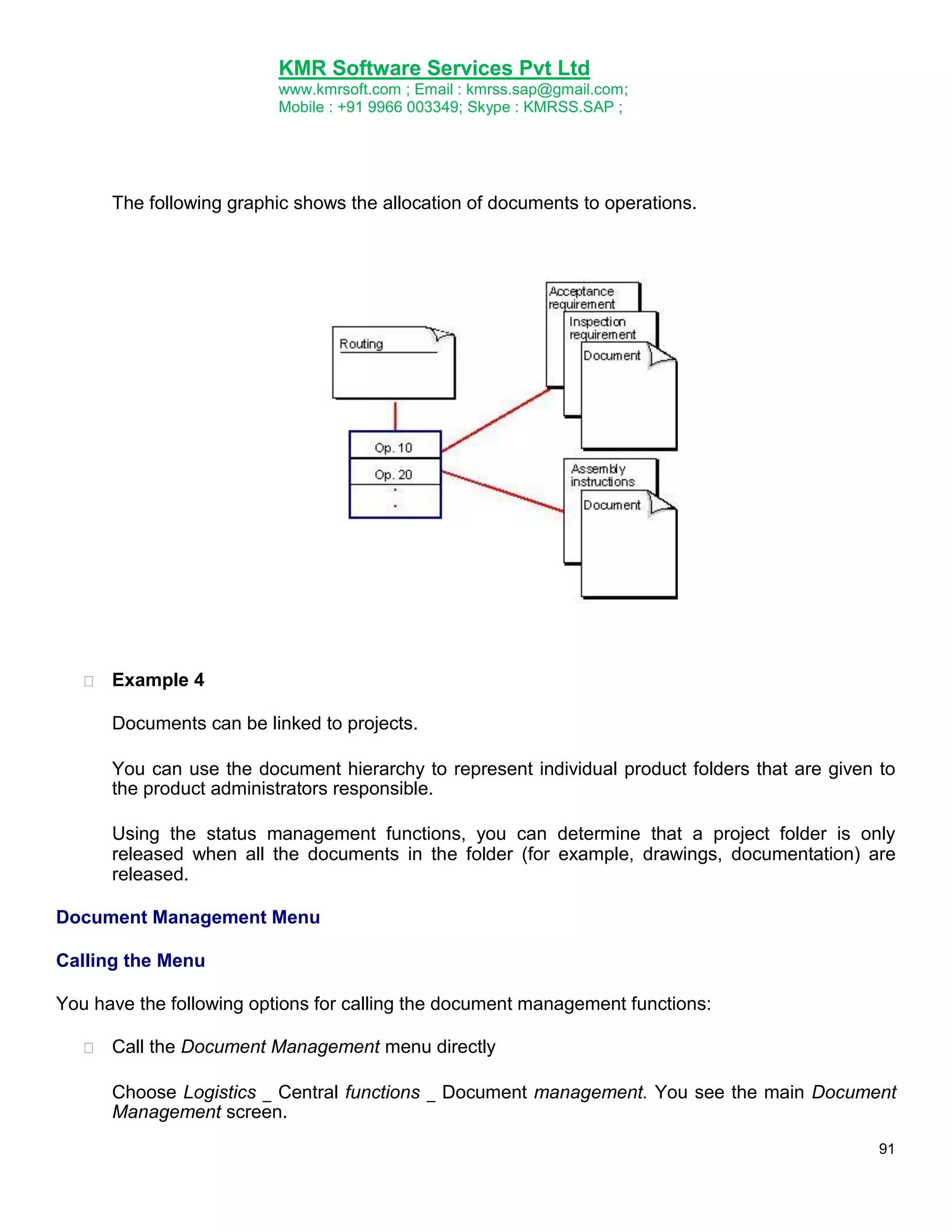 KMR Software Services Pvt Ltd
www.kmrsoft.com ; Email : kmrss.sap@gmail.com;
Mobile : +91 9966 003349; Skype : KMRSS.SAP ;

The following graphic shows the allocation of documents to operations.



Example 4 



Documents can be linked to projects. 


You can use the document hierarchy to represent individual product folders that are given to
the product administrators responsible. 


Using the status management functions, you can determine that a project folder is only
released when all the documents in the folder (for example, drawings, documentation) are
released. 
Document Management Menu
Calling the Menu
You have the following options for calling the document management functions:


Call the Document Management menu directly 



Choose Logistics _ Central functions _ Document management. You see the main Document
Management screen. 
91

 
