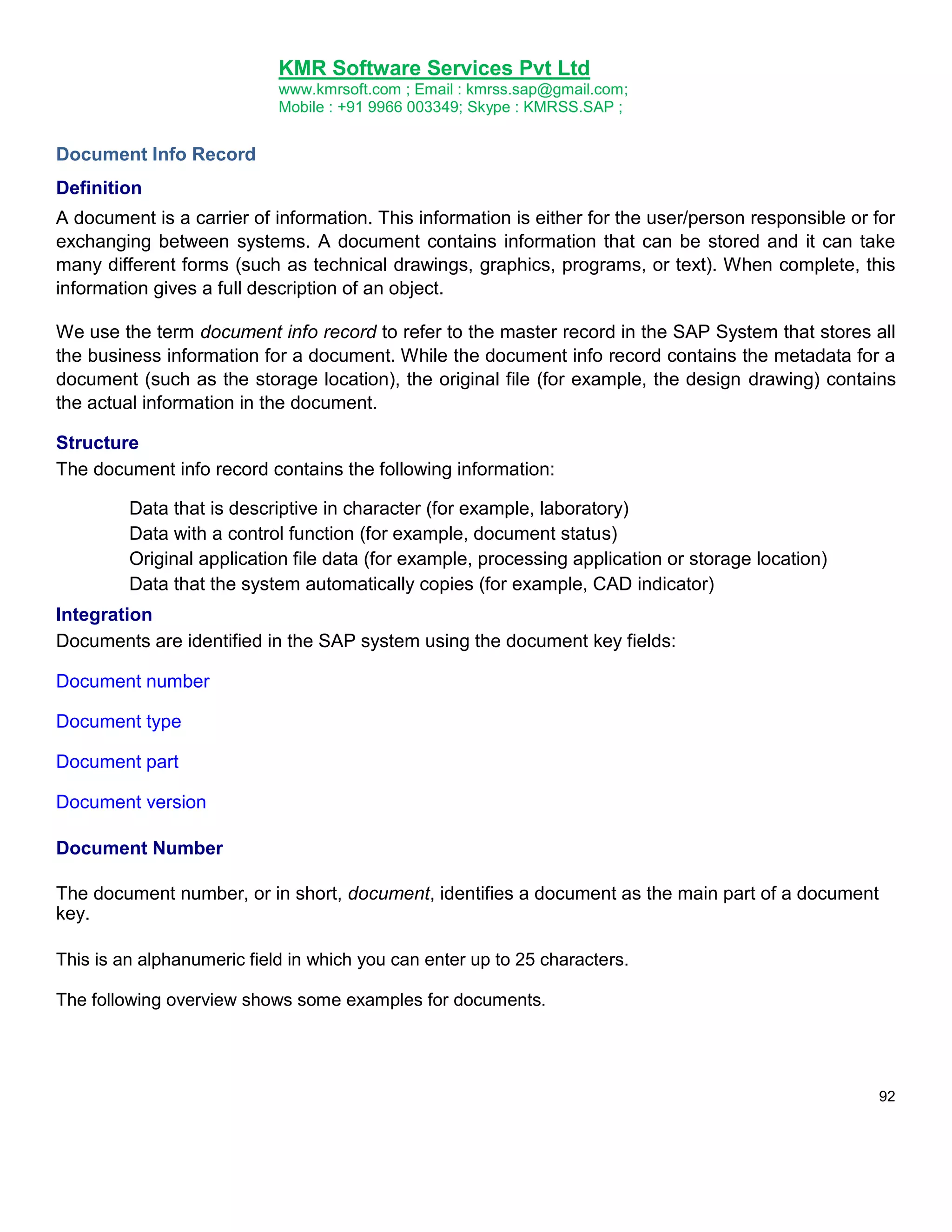 KMR Software Services Pvt Ltd
www.kmrsoft.com ; Email : kmrss.sap@gmail.com;
Mobile : +91 9966 003349; Skype : KMRSS.SAP ;

Document Info Record
Definition
A document is a carrier of information. This information is either for the user/person responsible or for
exchanging between systems. A document contains information that can be stored and it can take
many different forms (such as technical drawings, graphics, programs, or text). When complete, this
information gives a full description of an object.
We use the term document info record to refer to the master record in the SAP System that stores all
the business information for a document. While the document info record contains the metadata for a
document (such as the storage location), the original file (for example, the design drawing) contains
the actual information in the document.
Structure
The document info record contains the following information:
Data that is descriptive in character (for example, laboratory)
Data with a control function (for example, document status)
Original application file data (for example, processing application or storage location)
Data that the system automatically copies (for example, CAD indicator)
Integration
Documents are identified in the SAP system using the document key fields:
Document number
Document type
Document part
Document version
Document Number
The document number, or in short, document, identifies a document as the main part of a document
key.
This is an alphanumeric field in which you can enter up to 25 characters.
The following overview shows some examples for documents.

92

 