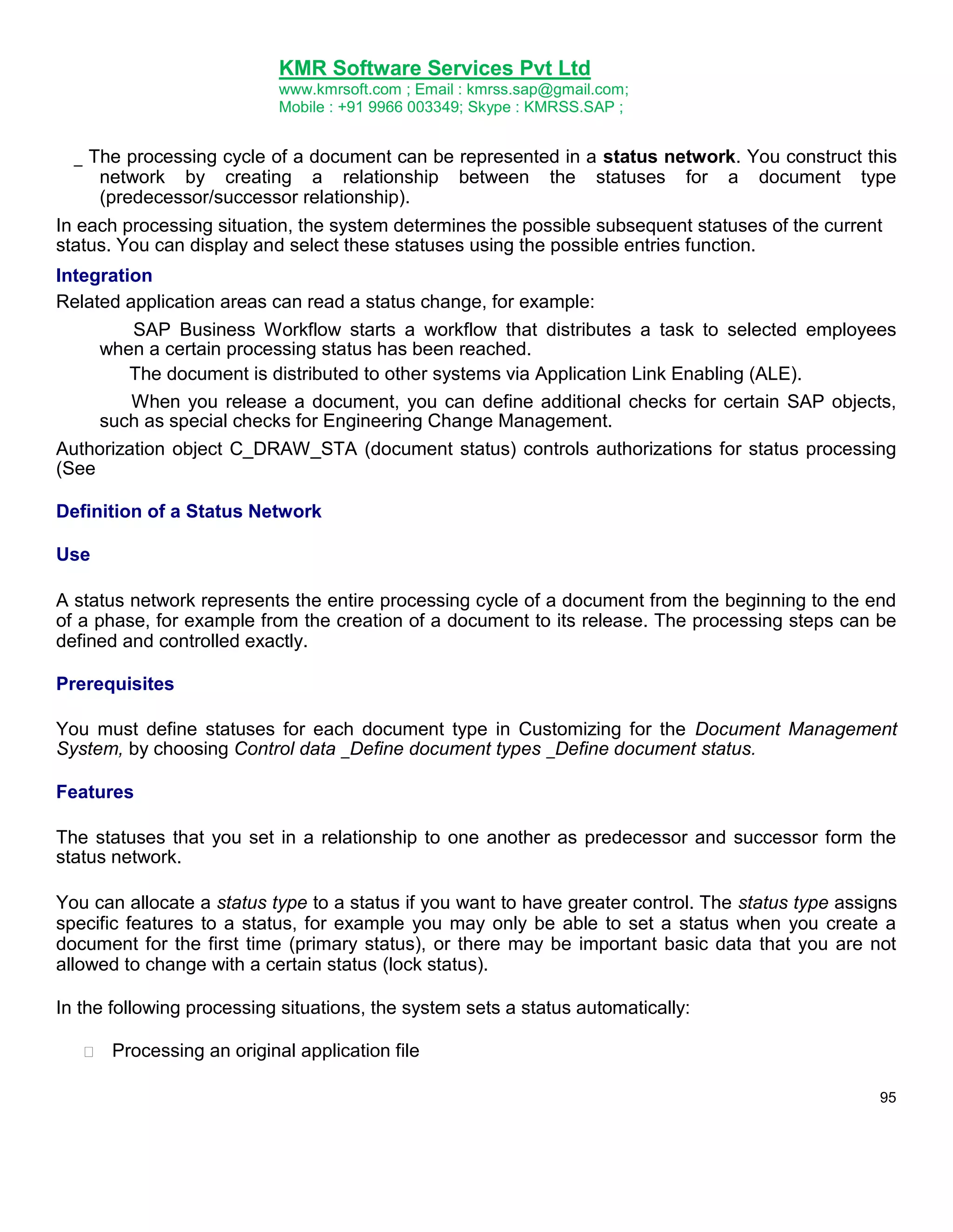 KMR Software Services Pvt Ltd
www.kmrsoft.com ; Email : kmrss.sap@gmail.com;
Mobile : +91 9966 003349; Skype : KMRSS.SAP ;

_ The processing cycle of a document can be represented in a status network. You construct this
network by creating a relationship between the statuses for a document type
(predecessor/successor relationship).
In each processing situation, the system determines the possible subsequent statuses of the current
status. You can display and select these statuses using the possible entries function.
Integration
Related application areas can read a status change, for example:
SAP Business Workflow starts a workflow that distributes a task to selected employees
when a certain processing status has been reached.
The document is distributed to other systems via Application Link Enabling (ALE).
When you release a document, you can define additional checks for certain SAP objects,
such as special checks for Engineering Change Management.
Authorization object C_DRAW_STA (document status) controls authorizations for status processing
(See
Definition of a Status Network
Use
A status network represents the entire processing cycle of a document from the beginning to the end
of a phase, for example from the creation of a document to its release. The processing steps can be
defined and controlled exactly.
Prerequisites
You must define statuses for each document type in Customizing for the Document Management
System, by choosing Control data _Define document types _Define document status.
Features
The statuses that you set in a relationship to one another as predecessor and successor form the
status network.
You can allocate a status type to a status if you want to have greater control. The status type assigns
specific features to a status, for example you may only be able to set a status when you create a
document for the first time (primary status), or there may be important basic data that you are not
allowed to change with a certain status (lock status).
In the following processing situations, the system sets a status automatically:


Processing an original application file 
95

 