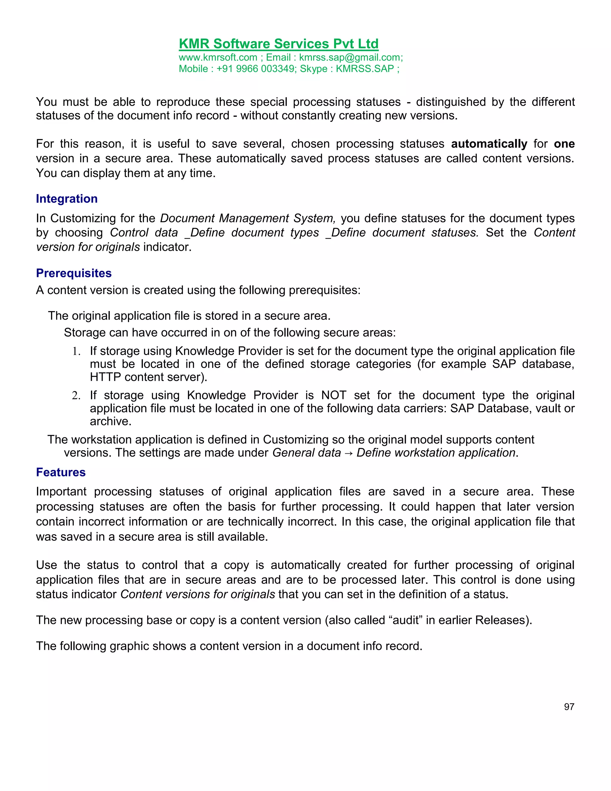 KMR Software Services Pvt Ltd
www.kmrsoft.com ; Email : kmrss.sap@gmail.com;
Mobile : +91 9966 003349; Skype : KMRSS.SAP ;

You must be able to reproduce these special processing statuses - distinguished by the different
statuses of the document info record - without constantly creating new versions.
For this reason, it is useful to save several, chosen processing statuses automatically for one
version in a secure area. These automatically saved process statuses are called content versions.
You can display them at any time.
Integration
In Customizing for the Document Management System, you define statuses for the document types
by choosing Control data _Define document types _Define document statuses. Set the Content
version for originals indicator.
Prerequisites
A content version is created using the following prerequisites:
The original application file is stored in a secure area.
Storage can have occurred in on of the following secure areas:
1. If storage using Knowledge Provider is set for the document type the original application file
must be located in one of the defined storage categories (for example SAP database,
HTTP content server).
2. If storage using Knowledge Provider is NOT set for the document type the original
application file must be located in one of the following data carriers: SAP Database, vault or
archive.
The workstation application is defined in Customizing so the original model supports content
versions. The settings are made under General data → Define workstation application.
Features
Important processing statuses of original application files are saved in a secure area. These
processing statuses are often the basis for further processing. It could happen that later version
contain incorrect information or are technically incorrect. In this case, the original application file that
was saved in a secure area is still available.
Use the status to control that a copy is automatically created for further processing of original
application files that are in secure areas and are to be processed later. This control is done using
status indicator Content versions for originals that you can set in the definition of a status.
The new processing base or copy is a content version (also called “audit” in earlier Releases).
The following graphic shows a content version in a document info record.

97

 