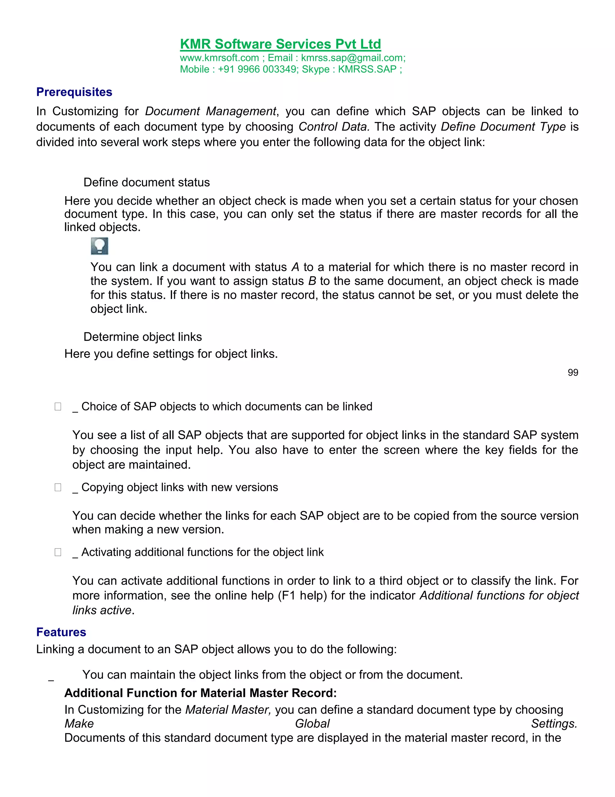 KMR Software Services Pvt Ltd
www.kmrsoft.com ; Email : kmrss.sap@gmail.com;
Mobile : +91 9966 003349; Skype : KMRSS.SAP ;

Prerequisites
In Customizing for Document Management, you can define which SAP objects can be linked to
documents of each document type by choosing Control Data. The activity Define Document Type is
divided into several work steps where you enter the following data for the object link:
Define document status
Here you decide whether an object check is made when you set a certain status for your chosen
document type. In this case, you can only set the status if there are master records for all the
linked objects.
You can link a document with status A to a material for which there is no master record in
the system. If you want to assign status B to the same document, an object check is made
for this status. If there is no master record, the status cannot be set, or you must delete the
object link.
Determine object links
Here you define settings for object links.
99

 _ Choice of SAP objects to which documents can be linked 



You see a list of all SAP objects that are supported for object links in the standard SAP system
by choosing the input help. You also have to enter the screen where the key fields for the
object are maintained. 



 _ Copying object links with new versions 



You can decide whether the links for each SAP object are to be copied from the source version
when making a new version. 



 _ Activating additional functions for the object link 
You can activate additional functions in order to link to a third object or to classify the link. For
more information, see the online help (F1 help) for the indicator Additional functions for object
links active.

Features
Linking a document to an SAP object allows you to do the following:
_

You can maintain the object links from the object or from the document.
Additional Function for Material Master Record:
In Customizing for the Material Master, you can define a standard document type by choosing
Make
Global
Settings.
Documents of this standard document type are displayed in the material master record, in the

 