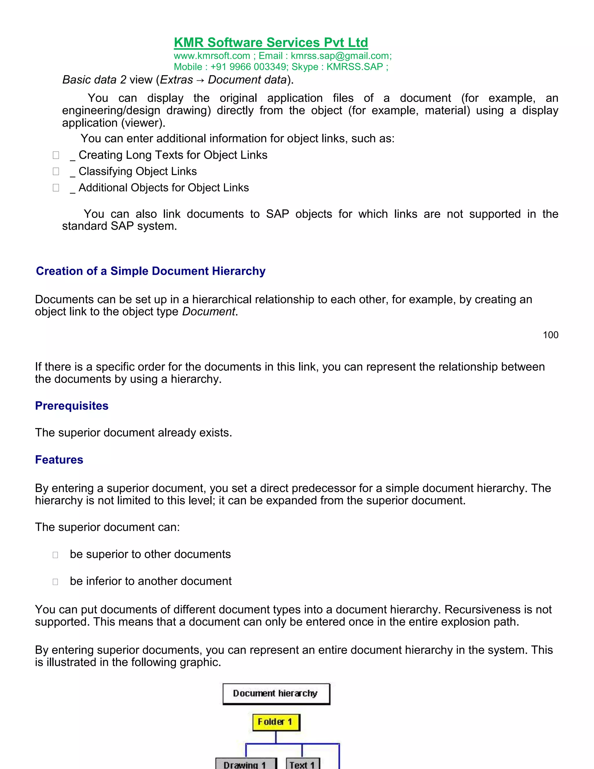 KMR Software Services Pvt Ltd
www.kmrsoft.com ; Email : kmrss.sap@gmail.com;
Mobile : +91 9966 003349; Skype : KMRSS.SAP ;

Basic data 2 view (Extras → Document data).





You can display the original application files of a document (for example, an
engineering/design drawing) directly from the object (for example, material) using a display
application (viewer).
You can enter additional information for object links, such as:
 _ Creating Long Texts for Object Links 
 _ Classifying Object Links 
 _ Additional Objects for Object Links 
You can also link documents to SAP objects for which links are not supported in the
standard SAP system.

Creation of a Simple Document Hierarchy
Documents can be set up in a hierarchical relationship to each other, for example, by creating an
object link to the object type Document.
100

If there is a specific order for the documents in this link, you can represent the relationship between
the documents by using a hierarchy.
Prerequisites
The superior document already exists.
Features
By entering a superior document, you set a direct predecessor for a simple document hierarchy. The
hierarchy is not limited to this level; it can be expanded from the superior document.
The superior document can:


be superior to other documents 



be inferior to another document 



You can put documents of different document types into a document hierarchy. Recursiveness is not
supported. This means that a document can only be entered once in the entire explosion path.
By entering superior documents, you can represent an entire document hierarchy in the system. This
is illustrated in the following graphic.

 