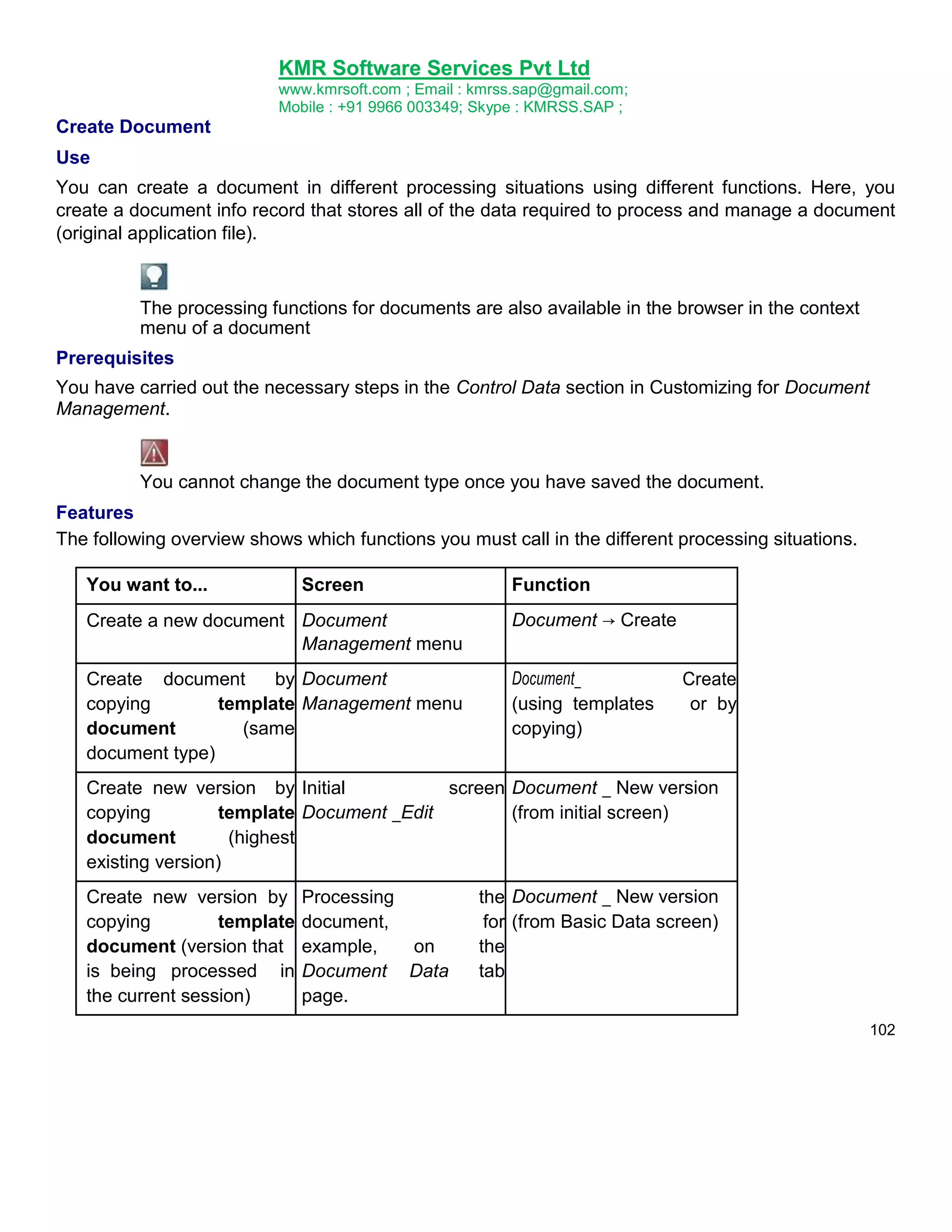 KMR Software Services Pvt Ltd
www.kmrsoft.com ; Email : kmrss.sap@gmail.com;
Mobile : +91 9966 003349; Skype : KMRSS.SAP ;

Create Document
Use
You can create a document in different processing situations using different functions. Here, you
create a document info record that stores all of the data required to process and manage a document
(original application file).

The processing functions for documents are also available in the browser in the context
menu of a document
Prerequisites
You have carried out the necessary steps in the Control Data section in Customizing for Document
Management.

You cannot change the document type once you have saved the document.
Features
The following overview shows which functions you must call in the different processing situations.
You want to...

Screen

Function

Create a new document Document
Management menu

Document → Create

Create document
by Document
copying
template Management menu
document
(same
document type)

Document_
(using templates
copying)

Create
or by

Create new version by Initial
screen Document _ New version
copying
template Document _Edit
(from initial screen)
document
(highest
existing version)
Create new version by
copying
template
document (version that
is being processed in
the current session)

Processing
document,
example,
on
Document Data
page.

the Document _ New version
for (from Basic Data screen)
the
tab
102

 