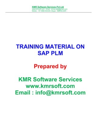 KMR Software Services Pvt Ltd
www.kmrsoft.com ; Email : kmrss.sap@gmail.com;
Mobile : +91 9966 003349; Skype : KMRSS.SAP ;

TRAINING MATERIAL ON
SAP PLM
Prepared by
KMR Software Services
www.kmrsoft.com
Email : info@kmrsoft.com

 