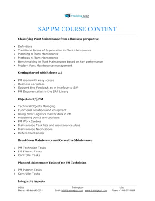 SAP PM COURSE CONTENT 
Classifying Plant Maintenance from a Business perspective 
 Definitions 
 Traditional forms of Organization in Plant Maintenance 
 Planning in Plant Maintenance 
 Methods in Plant Maintenance 
 Benchmarking in Plant Maintenance based on key performance 
 Modern Plant Maintenance management 
Getting Started with Release 4.6 
 PM menu with easy access 
 Business workplace 
 Support Line Feedback as in interface to SAP 
 PM Documentation in the SAP Library 
Objects in R/3 PM 
 Technical Objects Managing 
 Functional Locations and equipment 
 Using other Logistics master data in PM 
 Measuring points and counters 
 PM Work Centres 
 Maintenance Task lists and maintenance plans 
 Maintenance Notifications 
 Orders Maintaining 
Breakdown Maintenance and Corrective Maintenance 
 PM Technician Tasks 
 PM Planner Tasks 
 Controller Tasks 
Planned Maintenance Tasks of the PM Technician 
 PM Planner Tasks 
 Controller Tasks 
Integrative Aspects 
----------------------------------------------------------------------------------------------------------------------------------------------------------------------------------------------- 
INDIA Trainingicon USA 
Phone: +91-966-690-0051 Email: info@trainingicon.com | www.trainingicon.com Phone: +1-408-791-8864 
 