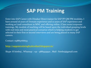 SAP PM Training
Enter into SAP Career with Dinakar Direct trainer for SAP PP QM PM modules, I
have around 16 years of Domain experience and 10 years of SAP experience and
working as Lead consultant in MNC and offering online /Class room/corporate
trainings, My module of teaching will be based upon the individual grasping levels
with real time and most practical scenarios which is helping students to get
selected in their first or second interviews and are being placed in many SAP
careers.
Contact:-09885766653
http://sappmtraininghyderabad.blogspot.in/
Skype :R himbuj , Whatsup : +91 - 9885939921 , Mail : himbuj@gmail.com
 