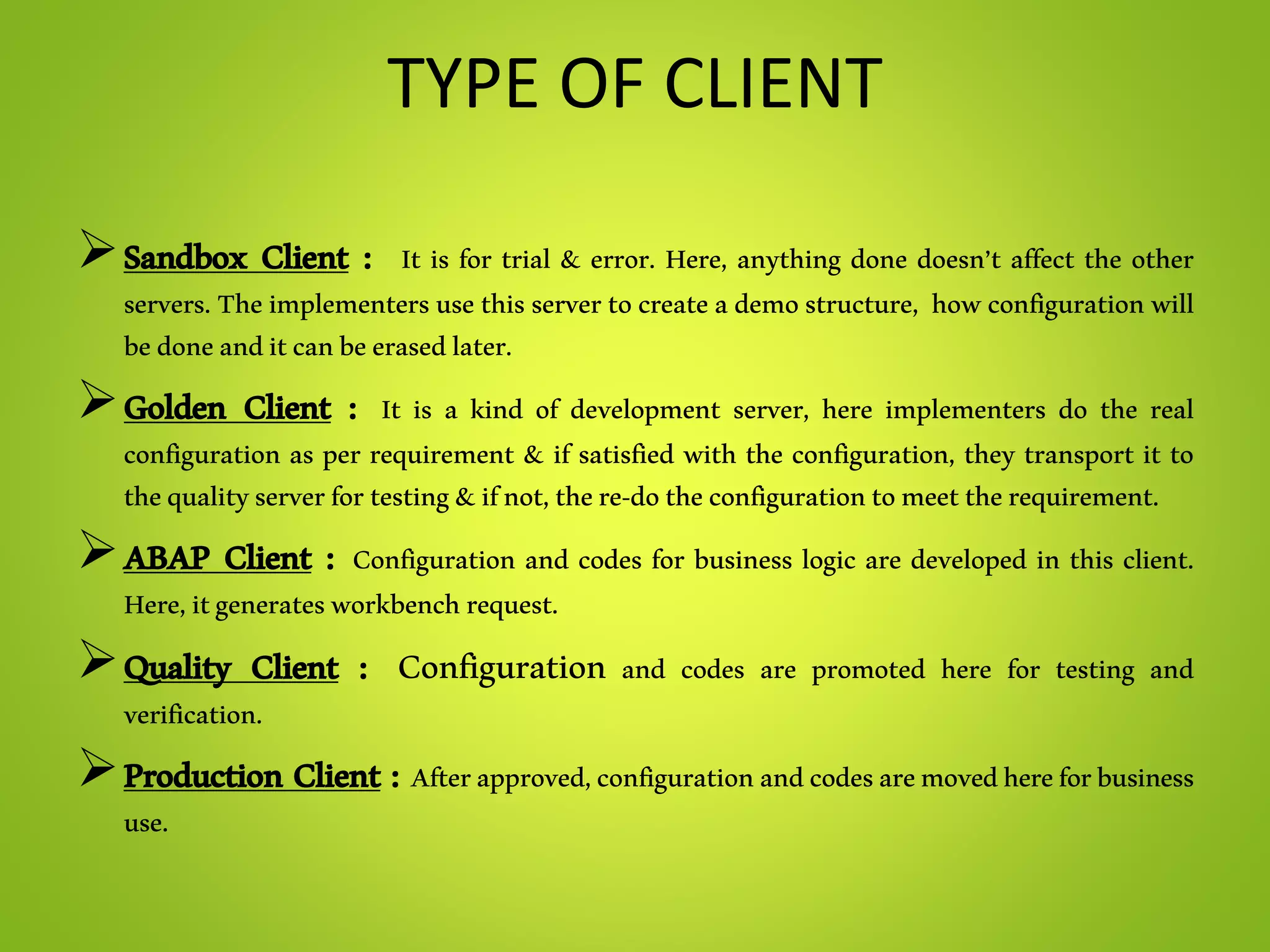 TYPE OF CLIENT
Sandbox Client : It is for trial & error. Here, anything done doesn’t affect the other
servers. Theimplementersusethis servertocreateademostructure, how configurationwill
bedoneanditcanbeerasedlater.
Golden Client : It is a kind of development server, here implementers do the real
configuration as per requirement & if satisfied with the configuration, they transport it to
thequalityserverfortesting&ifnot,there-dotheconfigurationtomeettherequirement.
ABAP Client : Configuration and codes for business logic are developed in this client.
Here,itgeneratesworkbenchrequest.
Quality Client : Configuration and codes are promoted here for testing and
verification.
Production Client : Afterapproved,configurationandcodesaremovedhereforbusiness
use.
 