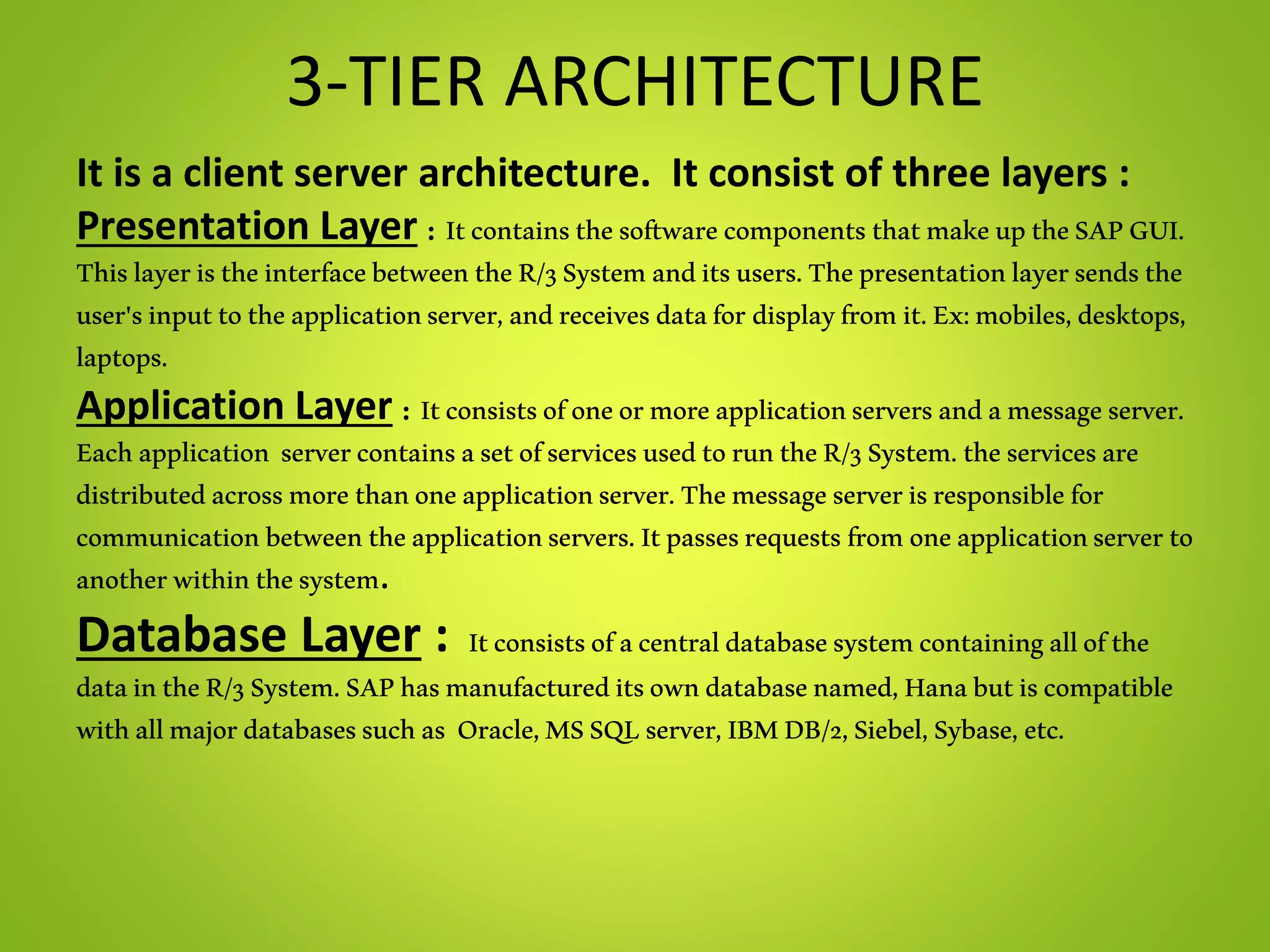 3-TIER ARCHITECTURE
It is a client server architecture. It consist of three layers :
Presentation Layer : ItcontainsthesoftwarecomponentsthatmakeuptheSAPGUI.
ThislayeristheinterfacebetweentheR/3Systemanditsusers.Thepresentationlayersendsthe
user'sinputtotheapplicationserver,andreceivesdatafor displayfromit.Ex:mobiles,desktops,
laptops.
Application Layer : Itconsistsofoneormoreapplicationserversandamessageserver.
Eachapplication servercontainsasetofservicesusedtoruntheR/3System.theservicesare
distributedacrossmorethanoneapplicationserver.Themessageserverisresponsiblefor
communicationbetweentheapplicationservers.Itpassesrequestsfromoneapplicationserverto
anotherwithinthesystem.
Database Layer : Itconsistsofacentraldatabasesystemcontainingallofthe
dataintheR/3System.SAPhasmanufactureditsowndatabasenamed,Hanabutiscompatible
withallmajordatabasessuchas Oracle,MSSQLserver,IBMDB/2,Siebel,Sybase,etc.
 