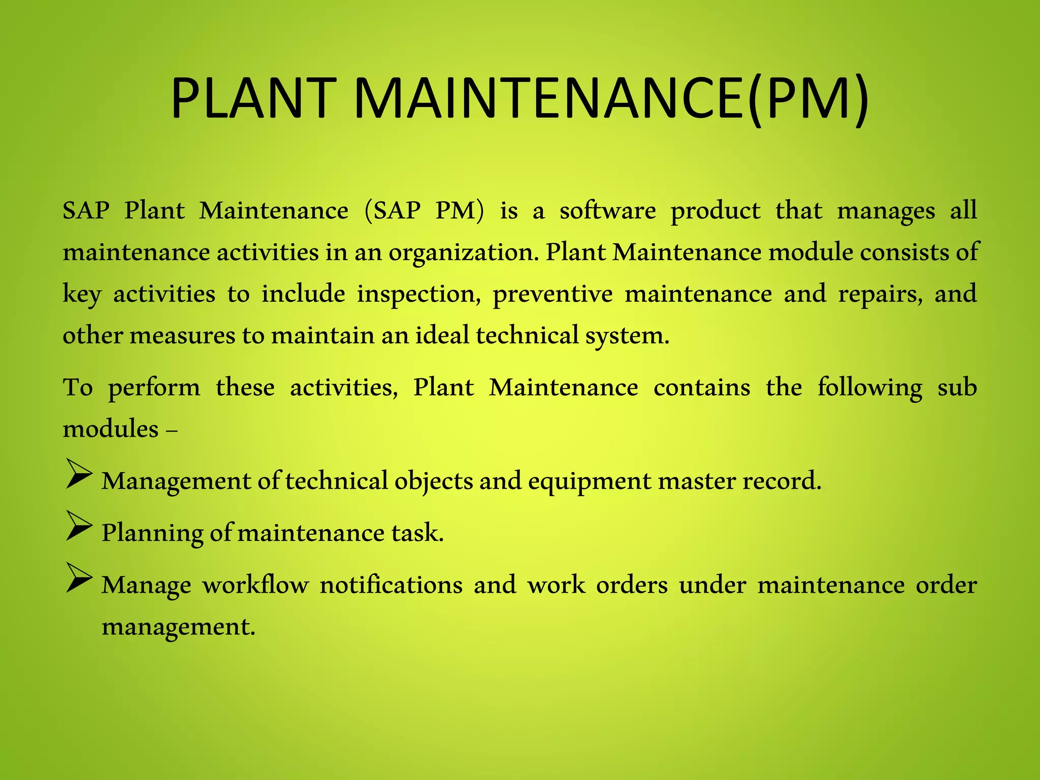 PLANT MAINTENANCE(PM)
SAP Plant Maintenance (SAP PM) is a software product that manages all
maintenanceactivitiesinanorganization.PlantMaintenancemoduleconsistsof
key activities to include inspection, preventive maintenance and repairs, and
othermeasurestomaintainanidealtechnicalsystem.
To perform these activities, Plant Maintenance contains the following sub
modules−
Managementoftechnicalobjectsandequipmentmasterrecord.
Planningofmaintenancetask.
Manage workflow notifications and work orders under maintenance order
management.
 