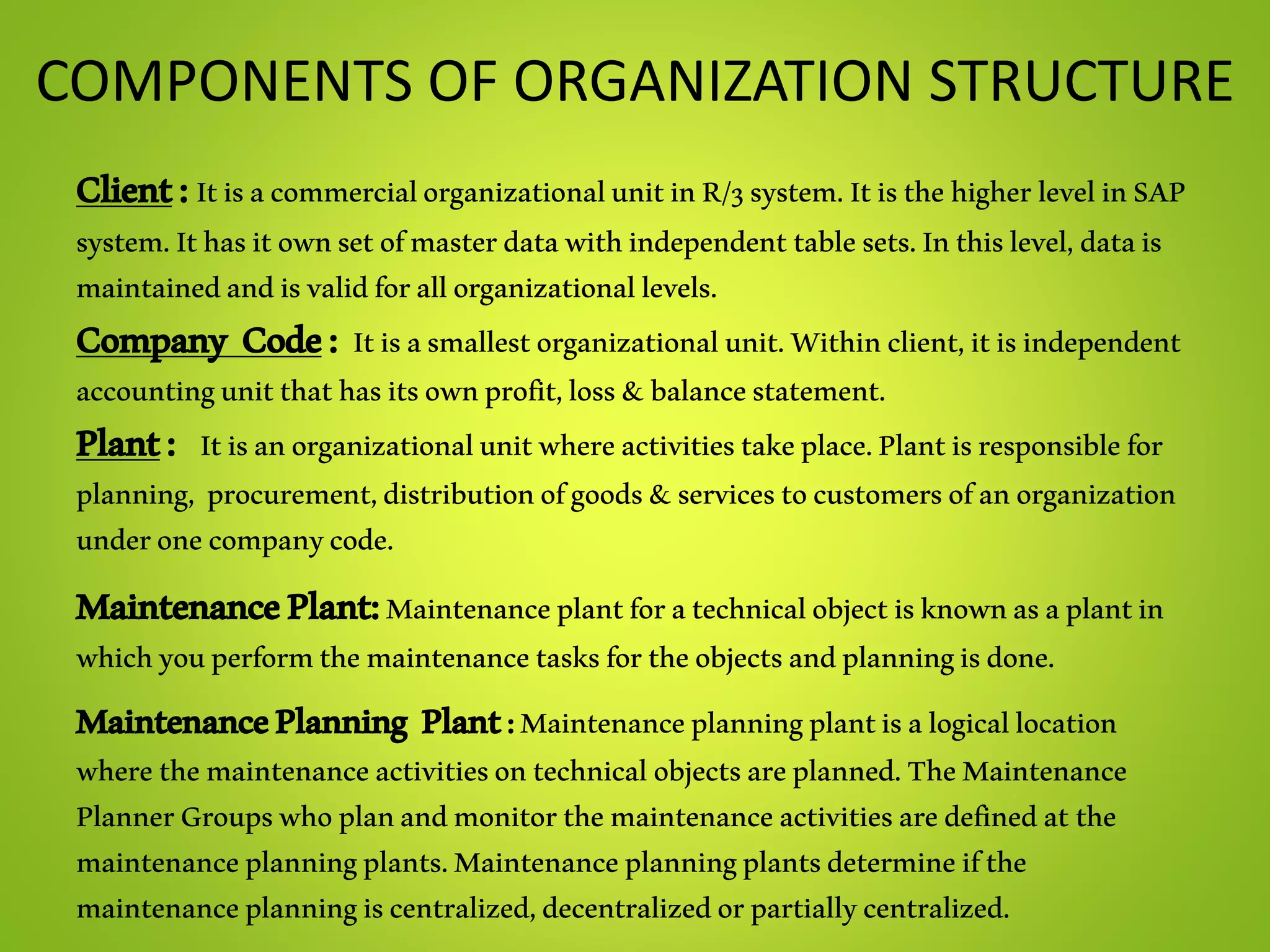 COMPONENTS OF ORGANIZATION STRUCTURE
Client:ItisacommercialorganizationalunitinR/3system.ItisthehigherlevelinSAP
system.Ithasitownsetofmasterdatawithindependenttablesets.Inthislevel,datais
maintainedandisvalidforallorganizationallevels.
Company Code: Itisasmallestorganizationalunit.Withinclient,itisindependent
accountingunitthathasitsownprofit,loss&balancestatement.
Plant: Itisanorganizationalunitwhereactivitiestakeplace.Plantisresponsiblefor
planning, procurement,distributionofgoods&servicestocustomersofanorganization
underonecompanycode.
MaintenancePlant:Maintenanceplantforatechnicalobjectisknownasaplantin
whichyouperformthemaintenancetasksfortheobjectsandplanningisdone.
MaintenancePlanning Plant:Maintenanceplanningplantisalogicallocation
wherethemaintenanceactivitiesontechnicalobjectsareplanned.TheMaintenance
PlannerGroupswhoplanandmonitorthemaintenanceactivitiesaredefinedatthe
maintenanceplanningplants.Maintenanceplanningplantsdetermineifthe
maintenanceplanningiscentralized,decentralizedorpartiallycentralized.
 