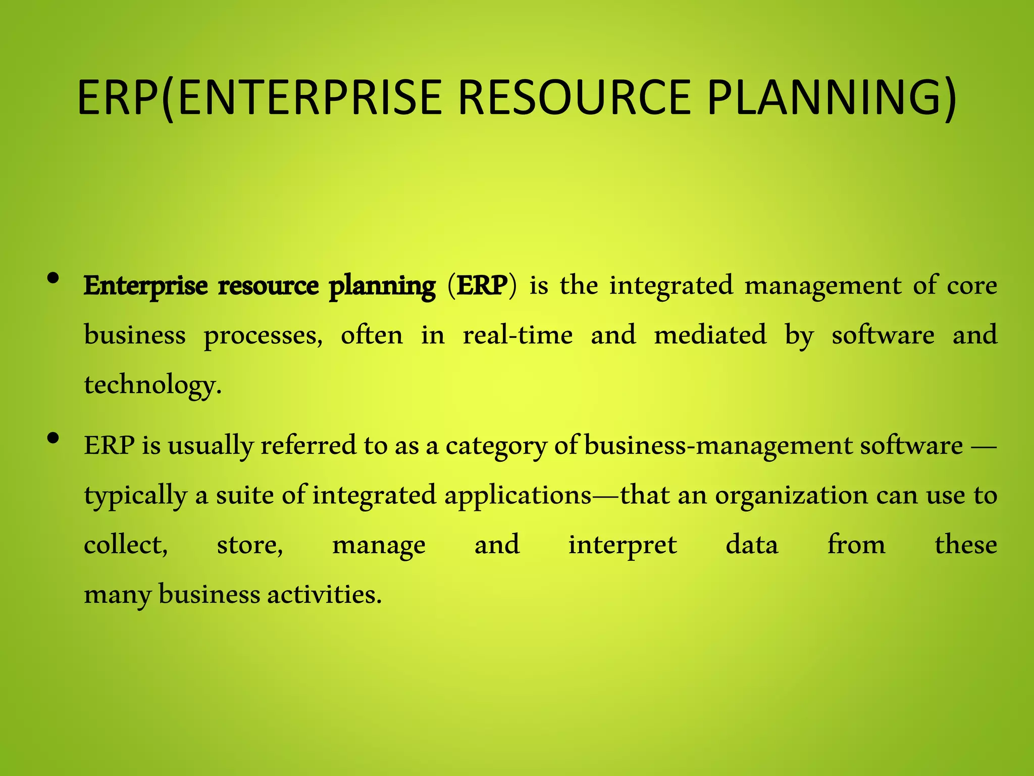 ERP(ENTERPRISE RESOURCE PLANNING)
• Enterprise resource planning (ERP) is the integrated management of core
business processes, often in real-time and mediated by software and
technology.
• ERPisusuallyreferredtoasacategoryofbusiness-managementsoftware—
typically a suite of integrated applications—that an organization can use to
collect, store, manage and interpret data from these
manybusinessactivities.
 