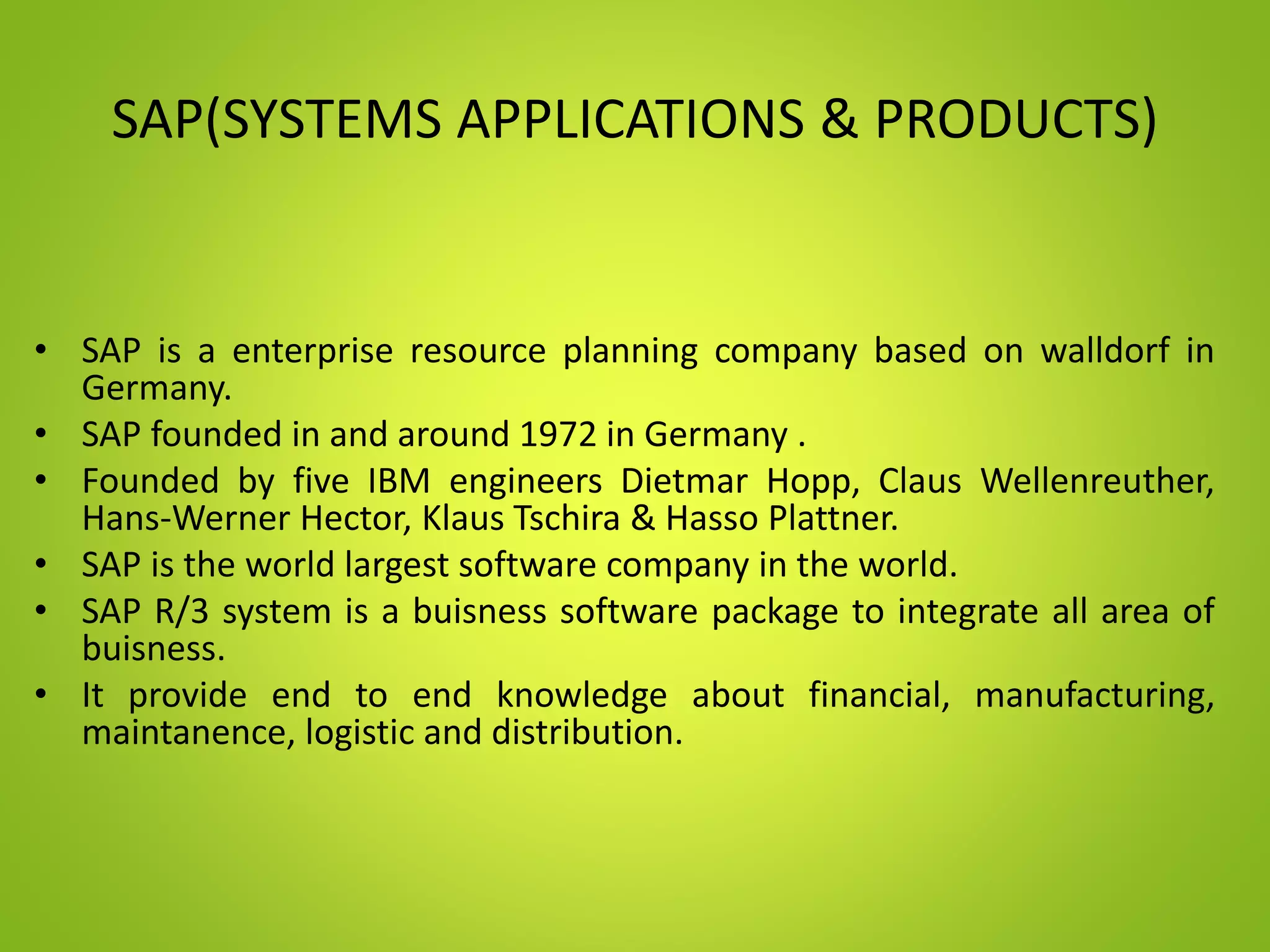 SAP(SYSTEMS APPLICATIONS & PRODUCTS)
• SAP is a enterprise resource planning company based on walldorf in
Germany.
• SAP founded in and around 1972 in Germany .
• Founded by five IBM engineers Dietmar Hopp, Claus Wellenreuther,
Hans-Werner Hector, Klaus Tschira & Hasso Plattner.
• SAP is the world largest software company in the world.
• SAP R/3 system is a buisness software package to integrate all area of
buisness.
• It provide end to end knowledge about financial, manufacturing,
maintanence, logistic and distribution.
 
