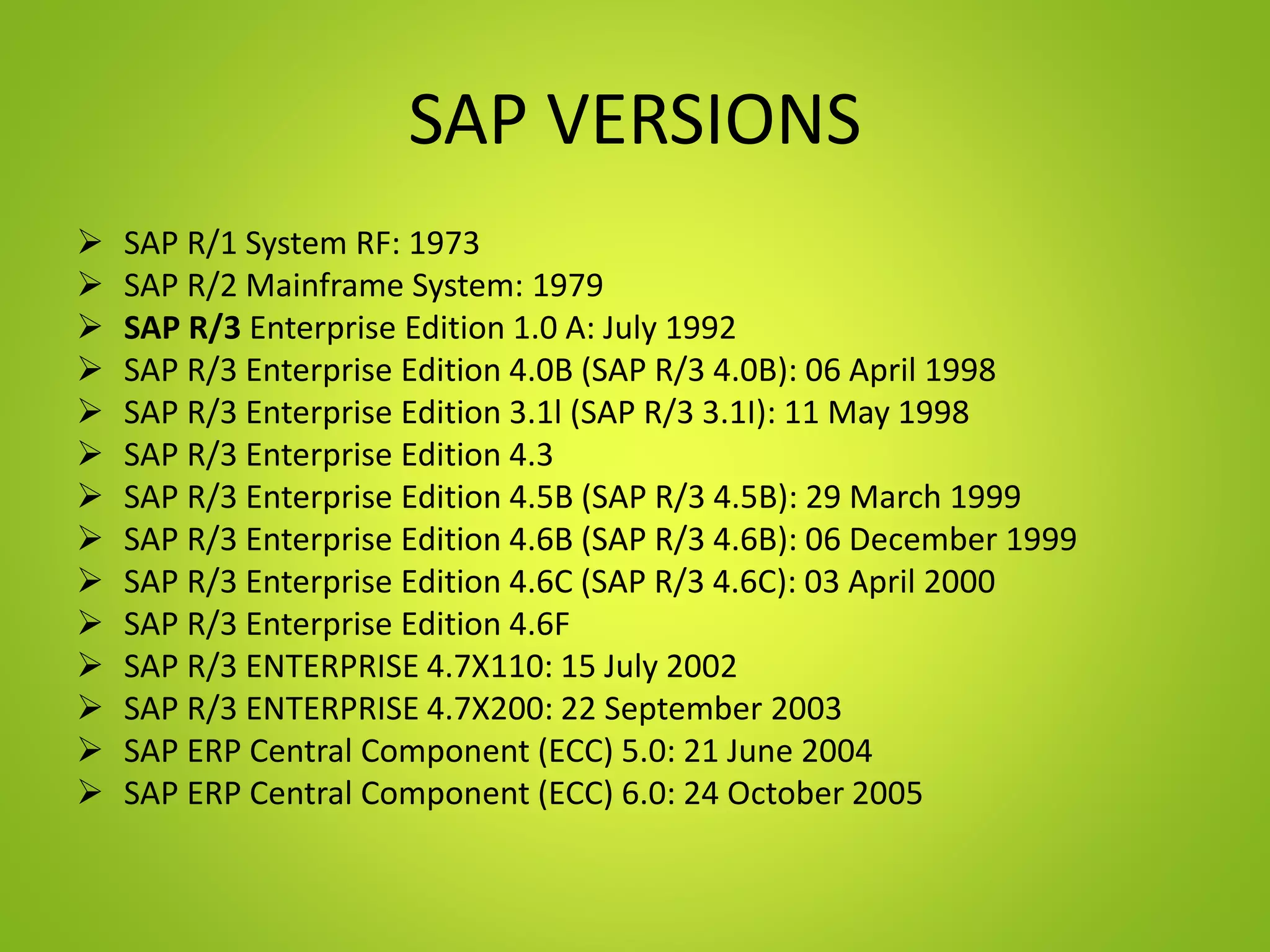 SAP VERSIONS
 SAP R/1 System RF: 1973
 SAP R/2 Mainframe System: 1979
 SAP R/3 Enterprise Edition 1.0 A: July 1992
 SAP R/3 Enterprise Edition 4.0B (SAP R/3 4.0B): 06 April 1998
 SAP R/3 Enterprise Edition 3.1l (SAP R/3 3.1I): 11 May 1998
 SAP R/3 Enterprise Edition 4.3
 SAP R/3 Enterprise Edition 4.5B (SAP R/3 4.5B): 29 March 1999
 SAP R/3 Enterprise Edition 4.6B (SAP R/3 4.6B): 06 December 1999
 SAP R/3 Enterprise Edition 4.6C (SAP R/3 4.6C): 03 April 2000
 SAP R/3 Enterprise Edition 4.6F
 SAP R/3 ENTERPRISE 4.7X110: 15 July 2002
 SAP R/3 ENTERPRISE 4.7X200: 22 September 2003
 SAP ERP Central Component (ECC) 5.0: 21 June 2004
 SAP ERP Central Component (ECC) 6.0: 24 October 2005
 