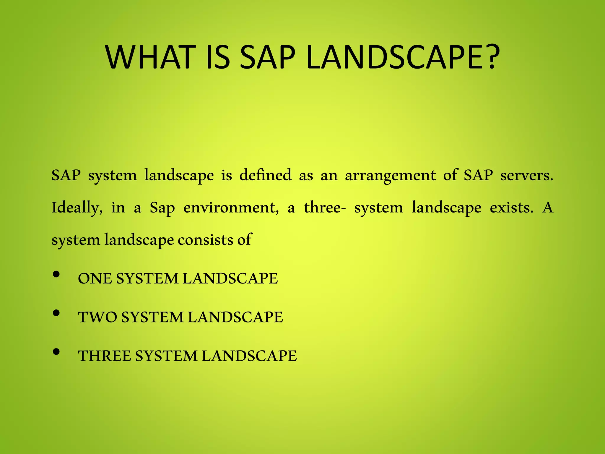 WHAT IS SAP LANDSCAPE?
SAP system landscape is defined as an arrangement of SAP servers.
Ideally, in a Sap environment, a three- system landscape exists. A
systemlandscapeconsistsof
• ONESYSTEMLANDSCAPE
• TWOSYSTEMLANDSCAPE
• THREESYSTEMLANDSCAPE
 