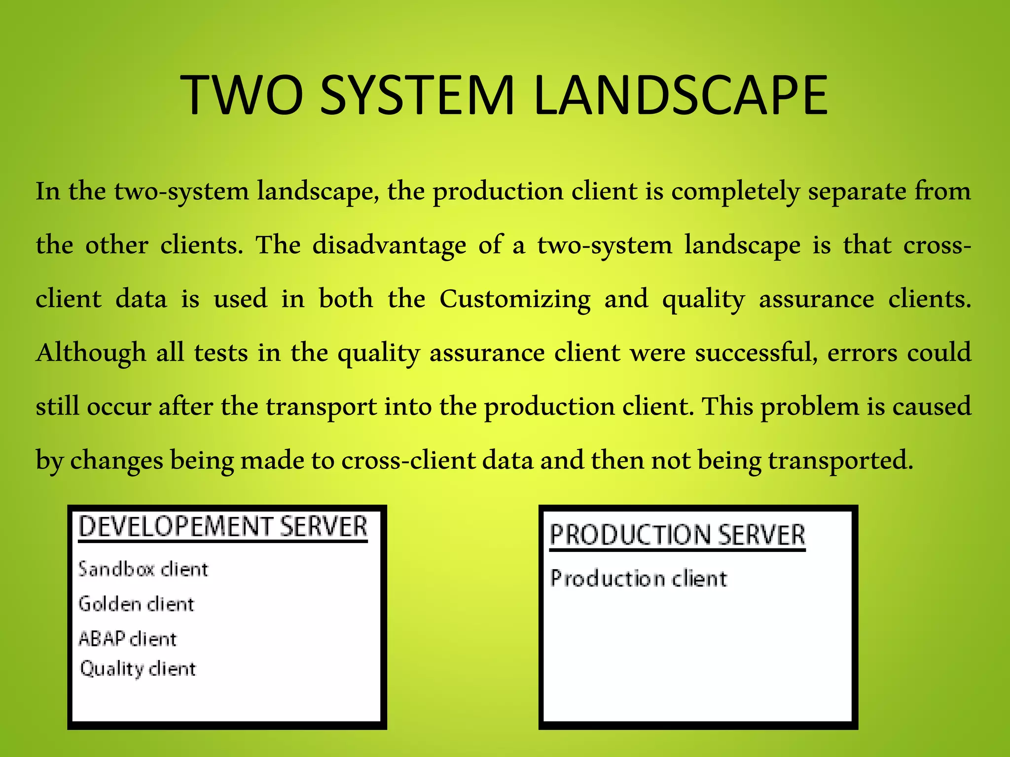 TWO SYSTEM LANDSCAPE
In the two-system landscape, the production client is completely separate from
the other clients. The disadvantage of a two-system landscape is that cross-
client data is used in both the Customizing and quality assurance clients.
Although all tests in the quality assurance client were successful, errors could
still occurafter thetransport intotheproductionclient.Thisproblemis caused
bychangesbeingmadetocross-clientdataandthennotbeingtransported.
 