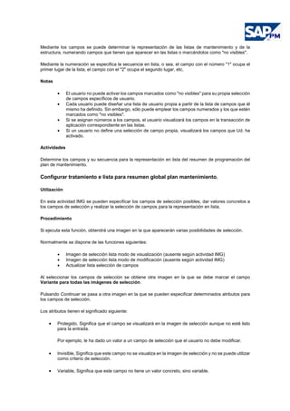 Mediante los campos se puede determinar la representación de las listas de mantenimiento y de la
estructura, numerando campos que tienen que aparecer en las listas o marcándolos como "no visibles".
Mediante la numeración se especifica la secuencia en lista, o sea, el campo con el número "1" ocupa el
primer lugar de la lista, el campo con el "2" ocupa el segundo lugar, etc.
Notas
• El usuario no puede activar los campos marcados como "no visibles" para su propia selección
de campos específicos de usuario.
• Cada usuario puede diseñar una lista de usuario propia a partir de la lista de campos que él
mismo ha definido. Sin embargo, sólo puede emplear los campos numerados y los que estén
marcados como "no visibles".
• Si se asignan números a los campos, el usuario visualizará los campos en la transacción de
aplicación correspondiente en las listas.
• Si un usuario no define una selección de campo propia, visualizará los campos que Ud. ha
activado.
Actividades
Determine los campos y su secuencia para la representación en lista del resumen de programación del
plan de mantenimiento.
Configurar tratamiento e lista para resumen global plan mantenimiento.
Utilización
En esta actividad IMG se pueden especificar los campos de selección posibles, dar valores concretos a
los campos de selección y realizar la selección de campos para la representación en lista.
Procedimiento
Si ejecuta esta función, obtendrá una imagen en la que aparecerán varias posibilidades de selección.
Normalmente se dispone de las funciones siguientes:
• Imagen de selección lista modo de visualización (ausente según actividad IMG)
• Imagen de selección lista modo de modificación (ausente según actividad IMG)
• Actualizar lista selección de campos
Al seleccionar los campos de selección se obtiene otra imagen en la que se debe marcar el campo
Variante para todas las imágenes de selección.
Pulsando Continuar se pasa a otra imagen en la que se pueden especificar determinados atributos para
los campos de selección.
Los atributos tienen el significado siguiente:
• Protegido, Significa que el campo se visualizará en la imagen de selección aunque no esté listo
para la entrada.
Por ejemplo, le ha dado un valor a un campo de selección que el usuario no debe modificar.
• Invisible, Significa que este campo no se visualiza en la imagen de selección y no se puede utilizar
como criterio de selección.
• Variable, Significa que este campo no tiene un valor concreto, sino variable.
 