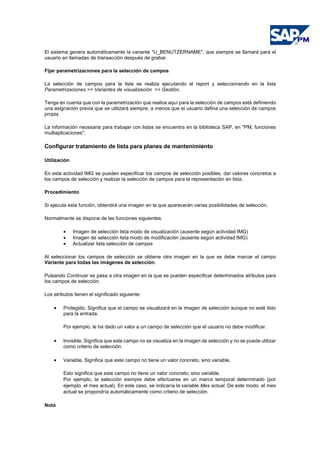 El sistema genera automáticamente la variante "U_BENUTZERNAME", que siempre se llamará para el
usuario en llamadas de transacción después de grabar.
Fijar parametrizaciones para la selección de campos
La selección de campos para la lista se realiza ejecutando el report y seleccionando en la lista
Parametrizaciones >> Variantes de visualización >> Gestión.
Tenga en cuenta que con la parametrización que realice aquí para la selección de campos está definiendo
una asignación previa que se utilizará siempre, a menos que el usuario defina una selección de campos
propia.
La información necesaria para trabajar con listas se encuentra en la biblioteca SAP, en "PM, funciones
multiaplicaciones".
Configurar tratamiento de lista para planes de mantenimiento
Utilización
En esta actividad IMG se pueden especificar los campos de selección posibles, dar valores concretos a
los campos de selección y realizar la selección de campos para la representación en lista.
Procedimiento
Si ejecuta esta función, obtendrá una imagen en la que aparecerán varias posibilidades de selección.
Normalmente se dispone de las funciones siguientes:
• Imagen de selección lista modo de visualización (ausente según actividad IMG)
• Imagen de selección lista modo de modificación (ausente según actividad IMG)
• Actualizar lista selección de campos
Al seleccionar los campos de selección se obtiene otra imagen en la que se debe marcar el campo
Variante para todas las imágenes de selección.
Pulsando Continuar se pasa a otra imagen en la que se pueden especificar determinados atributos para
los campos de selección.
Los atributos tienen el significado siguiente:
• Protegido, Significa que el campo se visualizará en la imagen de selección aunque no esté listo
para la entrada.
Por ejemplo, le ha dado un valor a un campo de selección que el usuario no debe modificar.
• Invisible, Significa que este campo no se visualiza en la imagen de selección y no se puede utilizar
como criterio de selección.
• Variable, Significa que este campo no tiene un valor concreto, sino variable.
Esto significa que este campo no tiene un valor concreto, sino variable.
Por ejemplo, la selección siempre debe efectuarse en un marco temporal determinado (por
ejemplo, el mes actual). En este caso, se indicaría la variable Mes actual. De este modo, el mes
actual se propondría automáticamente como criterio de selección.
Nota
 