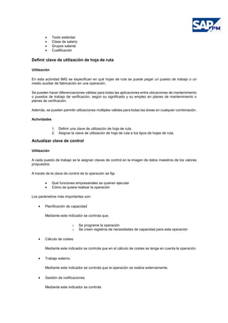 • Texto estándar
• Clase de salario
• Grupos salarial
• Cualificación
Definir clave de utilización de hoja de ruta
Utilización
En esta actividad IMG se especifican en qué hojas de ruta se puede pegar un puesto de trabajo o un
medio auxiliar de fabricación en una operación.
Se pueden hacer diferenciaciones válidas para todas las aplicaciones entre ubicaciones de mantenimiento
o puestos de trabajo de verificación, según su significado y su empleo en planes de mantenimiento o
planes de verificación.
Además, se pueden permitir utilizaciones múltiples válidas para todas las áreas en cualquier combinación.
Actividades
1. Definir una clave de utilización de hoja de ruta.
2. Asignar la clave de utilización de hoja de ruta a los tipos de hojas de ruta.
Actualizar clave de control
Utilización
A cada puesto de trabajo se le asignan claves de control en la imagen de datos maestros de los valores
propuestos.
A través de la clave de control de la operación se fija
• Qué funciones empresariales se quieren ejecutar
• Cómo se quiere realizar la operación
Los parámetros más importantes son:
• Planificación de capacidad
Mediante este indicador se controla que,
o Se programe la operación
o Se creen registros de necesidades de capacidad para esta operación
• Cálculo de costes
Mediante este indicador se controla que en el cálculo de costes se tenga en cuenta la operación.
• Trabajo externo
Mediante este indicador se controla que la operación se realice externamente.
• Gestión de notificaciones
Mediante este indicador se controla
 