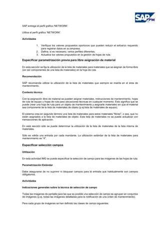 SAP entrega el perfil gráfico 'NETWORK'.
Utilice el perfil gráfico 'NETWORK'.
Actividades
1. Verifique los valores propuestos oportunos que pueden reducir el esfuerzo requerido
para registrar datos en su empresa.
2. Defina, si es necesario, varios perfiles diferentes.
3. Actualice los valores propuestos en la gestión de hojas de ruta.
Especificar parametrización previa para libre asignación de material
En esta sección se fija la utilización de la lista de materiales para materiales que se asignan de forma libre
(sin ser componentes de una lista de materiales) en la hoja de ruta.
Recomendación
SAP recomienda utilizar la utilización de la lista de materiales que siempre se inserta en el área de
mantenimiento.
Contexto técnico
Con la asignación libre de material se pueden asignar materiales, instrucciones de mantenimiento, hojas
de ruta de equipo u hojas de ruta para ubicaciones técnicas en cualquier momento. Esto significa que se
puede crear una hoja de ruta para un objeto de mantenimiento y asignarle materiales sin que el material
sea componente de la lista de materiales de objeto (p.ej.lista de materiales de equipo).
El sistema crea en segundo término una lista de materiales para estos materiales "libres", o sea, que no
están asignados a la lista de materiales de objeto. Esta lista de materiales no se puede actualizar con
transacciones de aplicación.
En esta sección sólo se puede determinar la utilización de la lista de materiales de la lista interna de
materiales.
Sólo es válida una entrada por cada mandante. La utilización estándar de la lista de materiales para
mantenimiento es "4".
Especificar selección campos
Utilización
En esta actividad IMG se puede especificar la selección de campo para las imágenes de las hojas de ruta.
Parametrización Estándar
Debe asegurarse de no suprimir ni bloquear campos para la entrada que habitualmente son campos
obligatorios.
Actividades
Indicaciones generales sobre la técnica de selección de campo
Todas las imágenes de pantalla para las que es posible una selección de campo se agrupan en conjuntos
de imágenes (p.ej. todas las imágenes detalladas para la notificación de una orden de mantenimiento).
Para cada grupo de imágenes se han definido las clases de campo siguientes:
 